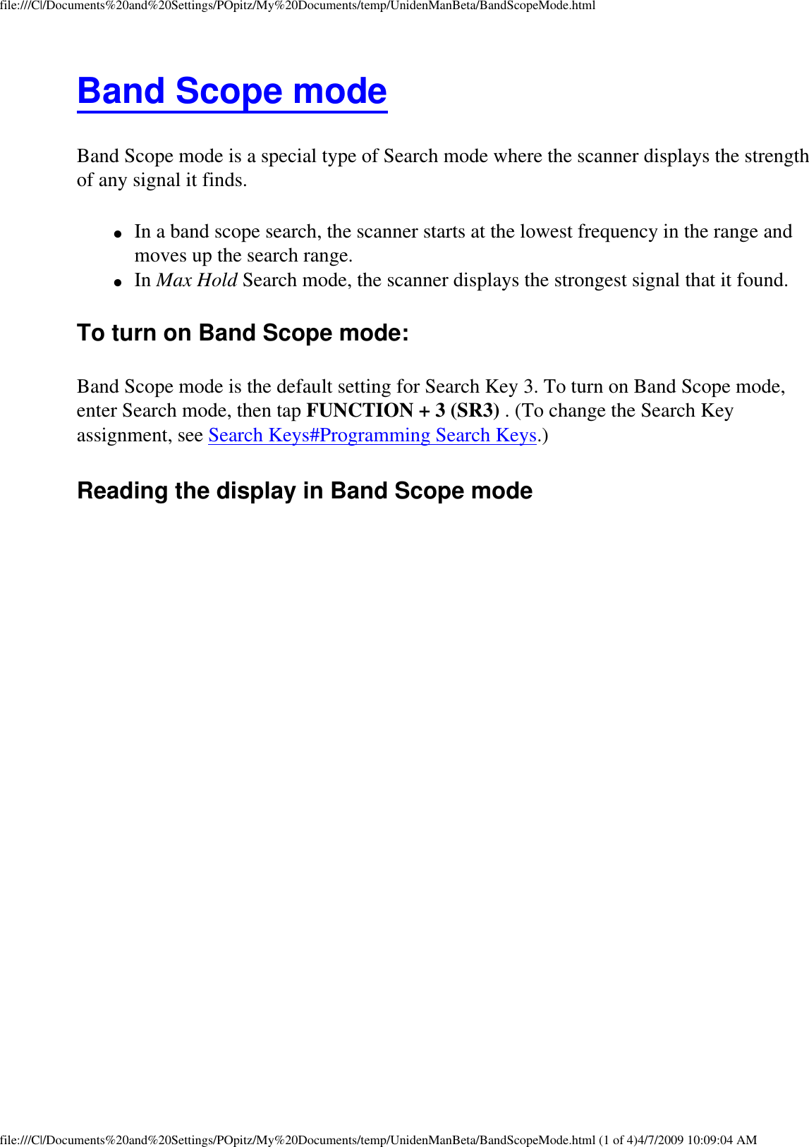 file:///C|/Documents%20and%20Settings/POpitz/My%20Documents/temp/UnidenManBeta/BandScopeMode.htmlBand Scope mode Band Scope mode is a special type of Search mode where the scanner displays the strength of any signal it finds. ●     In a band scope search, the scanner starts at the lowest frequency in the range and moves up the search range. ●     In Max Hold Search mode, the scanner displays the strongest signal that it found. To turn on Band Scope mode: Band Scope mode is the default setting for Search Key 3. To turn on Band Scope mode, enter Search mode, then tap FUNCTION + 3 (SR3) . (To change the Search Key assignment, see Search Keys#Programming Search Keys.) Reading the display in Band Scope mode file:///C|/Documents%20and%20Settings/POpitz/My%20Documents/temp/UnidenManBeta/BandScopeMode.html (1 of 4)4/7/2009 10:09:04 AM