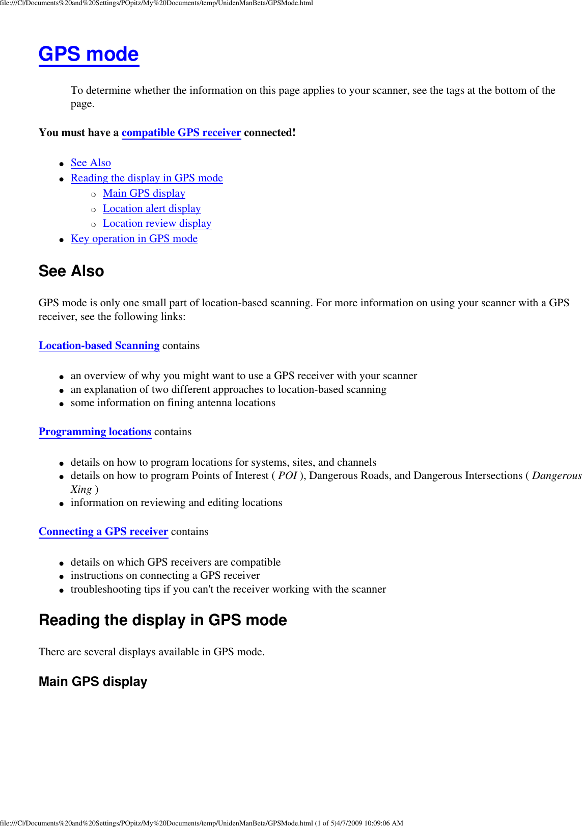 file:///C|/Documents%20and%20Settings/POpitz/My%20Documents/temp/UnidenManBeta/GPSMode.htmlGPS mode To determine whether the information on this page applies to your scanner, see the tags at the bottom of the page.You must have a compatible GPS receiver connected! ●     See Also ●     Reading the display in GPS mode ❍     Main GPS display ❍     Location alert display ❍     Location review display ●     Key operation in GPS mode See Also GPS mode is only one small part of location-based scanning. For more information on using your scanner with a GPS receiver, see the following links: Location-based Scanning contains ●     an overview of why you might want to use a GPS receiver with your scanner ●     an explanation of two different approaches to location-based scanning ●     some information on fining antenna locations Programming locations contains ●     details on how to program locations for systems, sites, and channels ●     details on how to program Points of Interest ( POI ), Dangerous Roads, and Dangerous Intersections ( Dangerous Xing ) ●     information on reviewing and editing locations Connecting a GPS receiver contains ●     details on which GPS receivers are compatible ●     instructions on connecting a GPS receiver ●     troubleshooting tips if you can&apos;t the receiver working with the scanner Reading the display in GPS mode There are several displays available in GPS mode. Main GPS display file:///C|/Documents%20and%20Settings/POpitz/My%20Documents/temp/UnidenManBeta/GPSMode.html (1 of 5)4/7/2009 10:09:06 AM