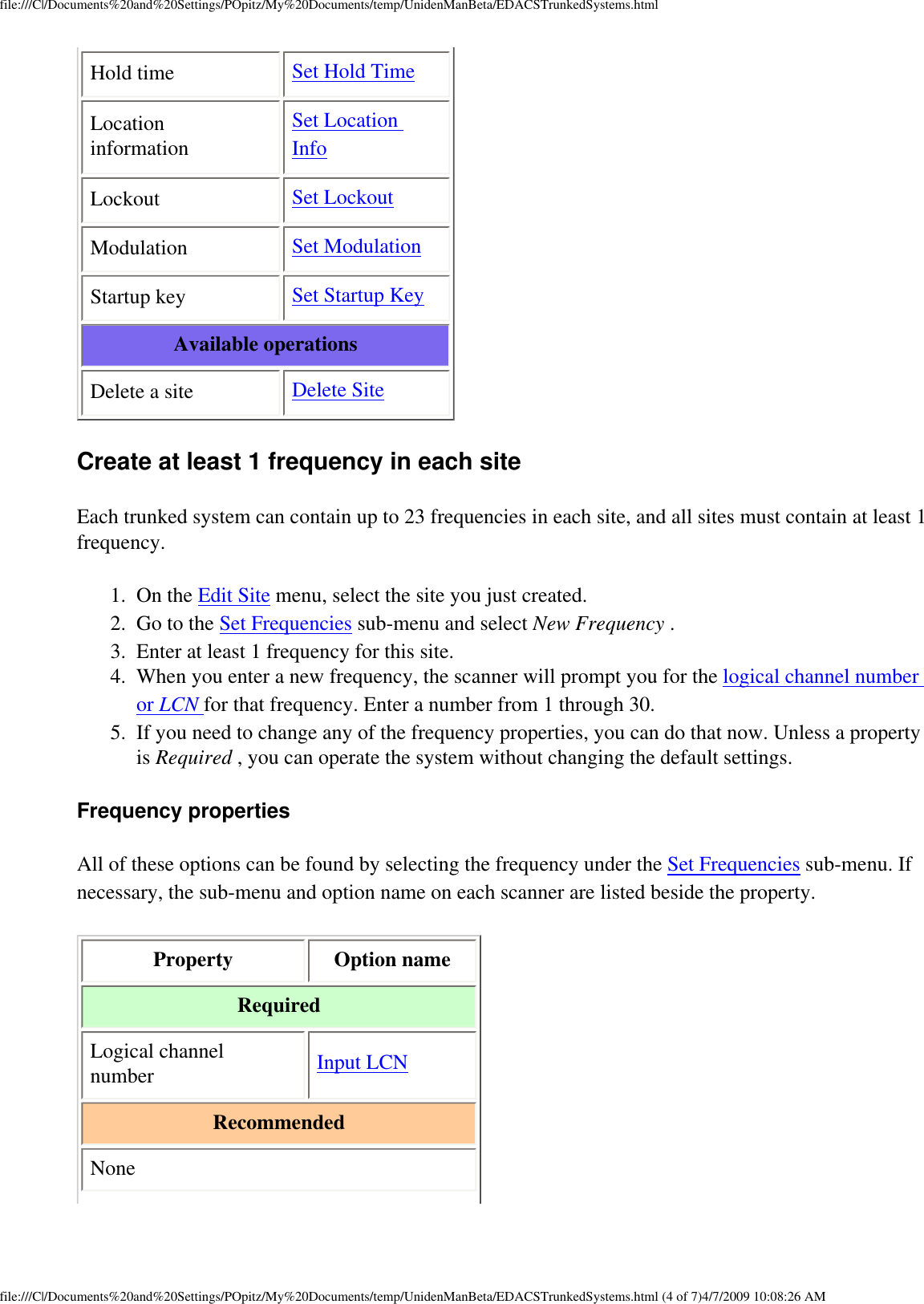 file:///C|/Documents%20and%20Settings/POpitz/My%20Documents/temp/UnidenManBeta/EDACSTrunkedSystems.htmlHold time  Set Hold Time Location information Set Location Info Lockout  Set Lockout Modulation  Set Modulation Startup key  Set Startup Key Available operations Delete a site  Delete Site Create at least 1 frequency in each site Each trunked system can contain up to 23 frequencies in each site, and all sites must contain at least 1 frequency. 1.  On the Edit Site menu, select the site you just created. 2.  Go to the Set Frequencies sub-menu and select New Frequency . 3.  Enter at least 1 frequency for this site. 4.  When you enter a new frequency, the scanner will prompt you for the logical channel number or LCN for that frequency. Enter a number from 1 through 30. 5.  If you need to change any of the frequency properties, you can do that now. Unless a property is Required , you can operate the system without changing the default settings. Frequency properties All of these options can be found by selecting the frequency under the Set Frequencies sub-menu. If necessary, the sub-menu and option name on each scanner are listed beside the property. Property  Option name Required Logical channel number  Input LCN Recommended None file:///C|/Documents%20and%20Settings/POpitz/My%20Documents/temp/UnidenManBeta/EDACSTrunkedSystems.html (4 of 7)4/7/2009 10:08:26 AM