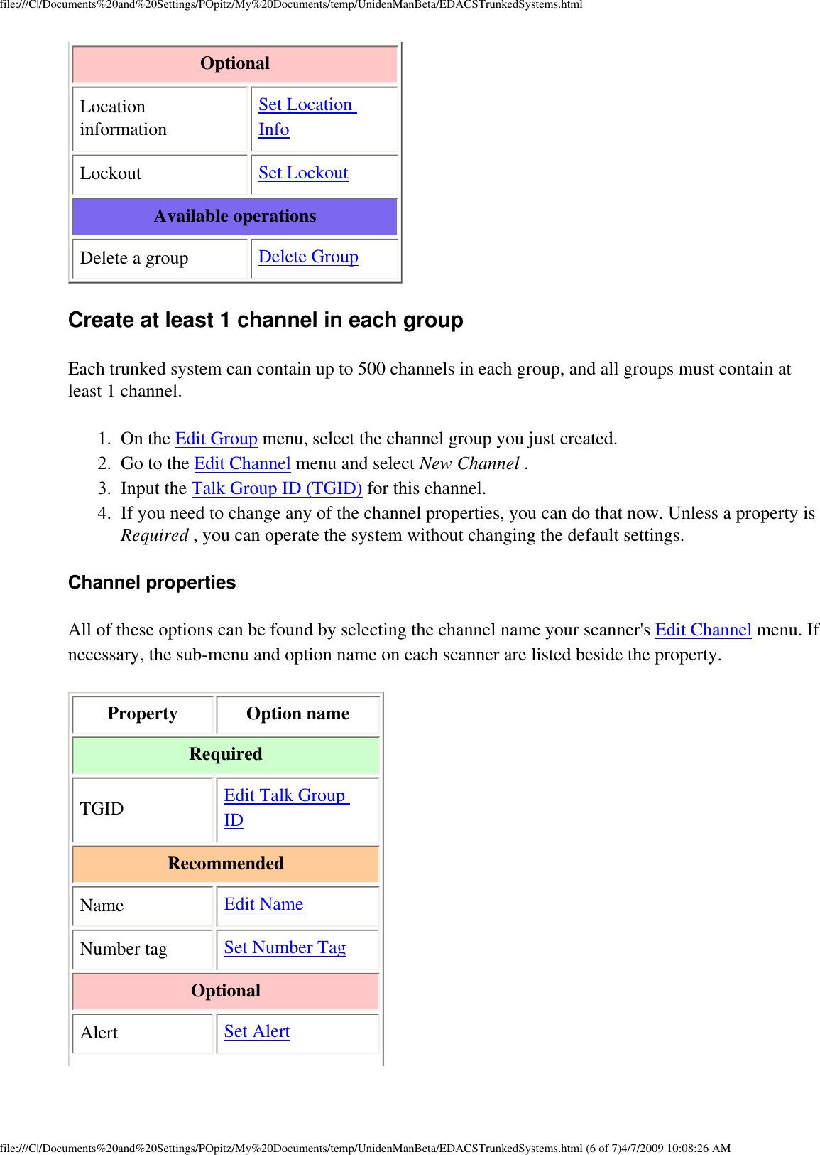 file:///C|/Documents%20and%20Settings/POpitz/My%20Documents/temp/UnidenManBeta/EDACSTrunkedSystems.htmlOptional Location information Set Location Info Lockout  Set Lockout Available operations Delete a group  Delete Group Create at least 1 channel in each group Each trunked system can contain up to 500 channels in each group, and all groups must contain at least 1 channel. 1.  On the Edit Group menu, select the channel group you just created. 2.  Go to the Edit Channel menu and select New Channel . 3.  Input the Talk Group ID (TGID) for this channel. 4.  If you need to change any of the channel properties, you can do that now. Unless a property is Required , you can operate the system without changing the default settings. Channel properties All of these options can be found by selecting the channel name your scanner&apos;s Edit Channel menu. If necessary, the sub-menu and option name on each scanner are listed beside the property. Property  Option name Required TGID  Edit Talk Group ID Recommended Name  Edit Name Number tag  Set Number Tag Optional Alert  Set Alert file:///C|/Documents%20and%20Settings/POpitz/My%20Documents/temp/UnidenManBeta/EDACSTrunkedSystems.html (6 of 7)4/7/2009 10:08:26 AM