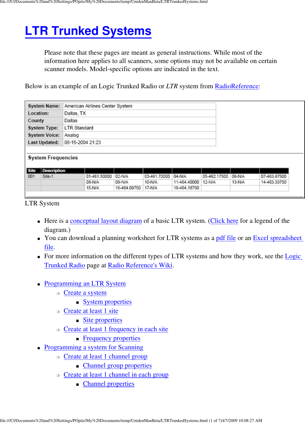 file:///C|/Documents%20and%20Settings/POpitz/My%20Documents/temp/UnidenManBeta/LTRTrunkedSystems.htmlLTR Trunked Systems Please note that these pages are meant as general instructions. While most of the information here applies to all scanners, some options may not be available on certain scanner models. Model-specific options are indicated in the text. Below is an example of an Logic Trunked Radio or LTR system from RadioReference:  LTR System ●     Here is a conceptual layout diagram of a basic LTR system. (Click here for a legend of the diagram.) ●     You can download a planning worksheet for LTR systems as a pdf file or an Excel spreadsheet file. ●     For more information on the different types of LTR systems and how they work, see the Logic Trunked Radio page at Radio Reference&apos;s Wiki. ●     Programming an LTR System ❍     Create a system ■     System properties ❍     Create at least 1 site ■     Site properties ❍     Create at least 1 frequency in each site ■     Frequency properties ●     Programming a system for Scanning ❍     Create at least 1 channel group ■     Channel group properties ❍     Create at least 1 channel in each group ■     Channel properties file:///C|/Documents%20and%20Settings/POpitz/My%20Documents/temp/UnidenManBeta/LTRTrunkedSystems.html (1 of 7)4/7/2009 10:08:27 AM