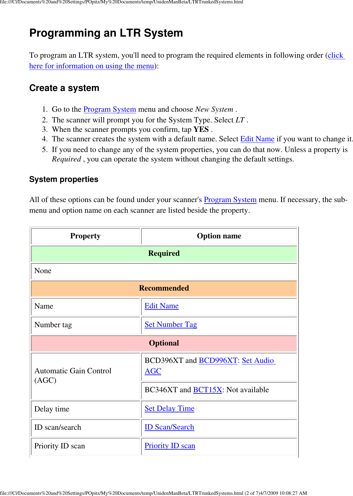 file:///C|/Documents%20and%20Settings/POpitz/My%20Documents/temp/UnidenManBeta/LTRTrunkedSystems.htmlProgramming an LTR System To program an LTR system, you&apos;ll need to program the required elements in following order (click here for information on using the menu): Create a system 1.  Go to the Program System menu and choose New System . 2.  The scanner will prompt you for the System Type. Select LT . 3.  When the scanner prompts you confirm, tap YES . 4.  The scanner creates the system with a default name. Select Edit Name if you want to change it. 5.  If you need to change any of the system properties, you can do that now. Unless a property is Required , you can operate the system without changing the default settings. System properties All of these options can be found under your scanner&apos;s Program System menu. If necessary, the sub-menu and option name on each scanner are listed beside the property. Property  Option name Required None Recommended Name  Edit Name Number tag  Set Number Tag Optional Automatic Gain Control (AGC) BCD396XT and BCD996XT: Set Audio AGC BC346XT and BCT15X: Not available Delay time  Set Delay Time ID scan/search  ID Scan/Search Priority ID scan  Priority ID scan file:///C|/Documents%20and%20Settings/POpitz/My%20Documents/temp/UnidenManBeta/LTRTrunkedSystems.html (2 of 7)4/7/2009 10:08:27 AM