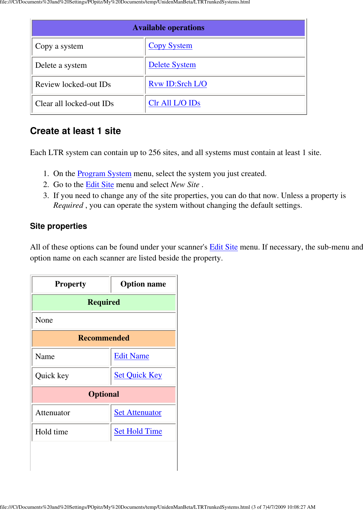 file:///C|/Documents%20and%20Settings/POpitz/My%20Documents/temp/UnidenManBeta/LTRTrunkedSystems.htmlAvailable operations Copy a system  Copy System Delete a system  Delete System Review locked-out IDs  Rvw ID:Srch L/O Clear all locked-out IDs  Clr All L/O IDs Create at least 1 site Each LTR system can contain up to 256 sites, and all systems must contain at least 1 site. 1.  On the Program System menu, select the system you just created. 2.  Go to the Edit Site menu and select New Site . 3.  If you need to change any of the site properties, you can do that now. Unless a property is Required , you can operate the system without changing the default settings. Site properties All of these options can be found under your scanner&apos;s Edit Site menu. If necessary, the sub-menu and option name on each scanner are listed beside the property. Property  Option name Required None Recommended Name  Edit Name Quick key  Set Quick Key Optional Attenuator  Set Attenuator Hold time  Set Hold Time file:///C|/Documents%20and%20Settings/POpitz/My%20Documents/temp/UnidenManBeta/LTRTrunkedSystems.html (3 of 7)4/7/2009 10:08:27 AM