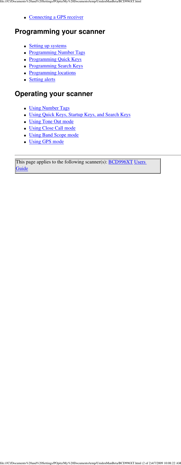 file:///C|/Documents%20and%20Settings/POpitz/My%20Documents/temp/UnidenManBeta/BCD996XT.html●     Connecting a GPS receiver Programming your scanner ●     Setting up systems ●     Programming Number Tags ●     Programming Quick Keys ●     Programming Search Keys ●     Programming locations ●     Setting alerts Operating your scanner ●     Using Number Tags ●     Using Quick Keys, Startup Keys, and Search Keys ●     Using Tone Out mode ●     Using Close Call mode ●     Using Band Scope mode ●     Using GPS mode This page applies to the following scanner(s): BCD996XT Users Guide file:///C|/Documents%20and%20Settings/POpitz/My%20Documents/temp/UnidenManBeta/BCD996XT.html (2 of 2)4/7/2009 10:08:22 AM
