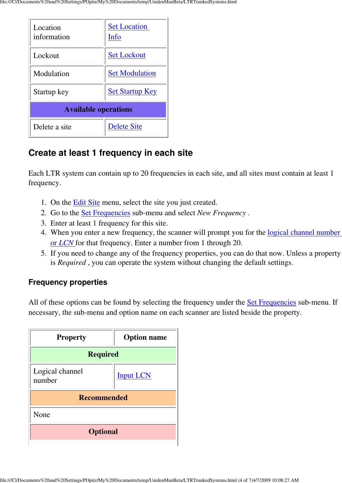 file:///C|/Documents%20and%20Settings/POpitz/My%20Documents/temp/UnidenManBeta/LTRTrunkedSystems.htmlLocation information Set Location Info Lockout  Set Lockout Modulation  Set Modulation Startup key  Set Startup Key Available operations Delete a site  Delete Site Create at least 1 frequency in each site Each LTR system can contain up to 20 frequencies in each site, and all sites must contain at least 1 frequency. 1.  On the Edit Site menu, select the site you just created. 2.  Go to the Set Frequencies sub-menu and select New Frequency . 3.  Enter at least 1 frequency for this site. 4.  When you enter a new frequency, the scanner will prompt you for the logical channel number or LCN for that frequency. Enter a number from 1 through 20. 5.  If you need to change any of the frequency properties, you can do that now. Unless a property is Required , you can operate the system without changing the default settings. Frequency properties All of these options can be found by selecting the frequency under the Set Frequencies sub-menu. If necessary, the sub-menu and option name on each scanner are listed beside the property. Property  Option name Required Logical channel number  Input LCN Recommended None Optional file:///C|/Documents%20and%20Settings/POpitz/My%20Documents/temp/UnidenManBeta/LTRTrunkedSystems.html (4 of 7)4/7/2009 10:08:27 AM