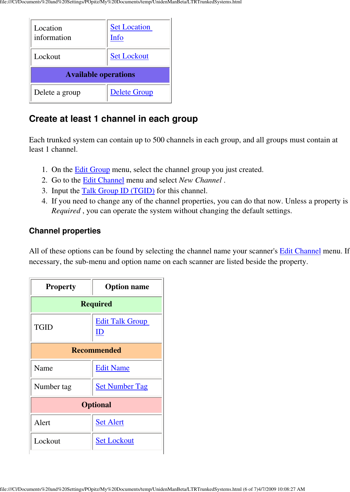 file:///C|/Documents%20and%20Settings/POpitz/My%20Documents/temp/UnidenManBeta/LTRTrunkedSystems.htmlLocation information Set Location Info Lockout  Set Lockout Available operations Delete a group  Delete Group Create at least 1 channel in each group Each trunked system can contain up to 500 channels in each group, and all groups must contain at least 1 channel. 1.  On the Edit Group menu, select the channel group you just created. 2.  Go to the Edit Channel menu and select New Channel . 3.  Input the Talk Group ID (TGID) for this channel. 4.  If you need to change any of the channel properties, you can do that now. Unless a property is Required , you can operate the system without changing the default settings. Channel properties All of these options can be found by selecting the channel name your scanner&apos;s Edit Channel menu. If necessary, the sub-menu and option name on each scanner are listed beside the property. Property  Option name Required TGID  Edit Talk Group ID Recommended Name  Edit Name Number tag  Set Number Tag Optional Alert  Set Alert Lockout  Set Lockout file:///C|/Documents%20and%20Settings/POpitz/My%20Documents/temp/UnidenManBeta/LTRTrunkedSystems.html (6 of 7)4/7/2009 10:08:27 AM