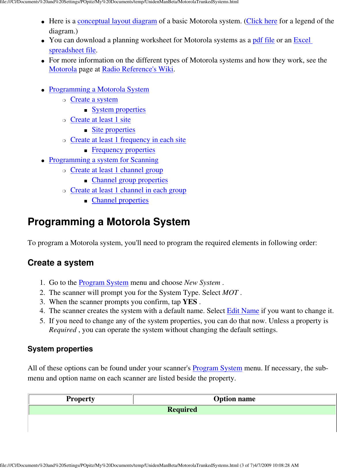 file:///C|/Documents%20and%20Settings/POpitz/My%20Documents/temp/UnidenManBeta/MotorolaTrunkedSystems.html●     Here is a conceptual layout diagram of a basic Motorola system. (Click here for a legend of the diagram.) ●     You can download a planning worksheet for Motorola systems as a pdf file or an Excel spreadsheet file. ●     For more information on the different types of Motorola systems and how they work, see the Motorola page at Radio Reference&apos;s Wiki. ●     Programming a Motorola System ❍     Create a system ■     System properties ❍     Create at least 1 site ■     Site properties ❍     Create at least 1 frequency in each site ■     Frequency properties ●     Programming a system for Scanning ❍     Create at least 1 channel group ■     Channel group properties ❍     Create at least 1 channel in each group ■     Channel properties Programming a Motorola System To program a Motorola system, you&apos;ll need to program the required elements in following order: Create a system 1.  Go to the Program System menu and choose New System . 2.  The scanner will prompt you for the System Type. Select MOT . 3.  When the scanner prompts you confirm, tap YES . 4.  The scanner creates the system with a default name. Select Edit Name if you want to change it. 5.  If you need to change any of the system properties, you can do that now. Unless a property is Required , you can operate the system without changing the default settings. System properties All of these options can be found under your scanner&apos;s Program System menu. If necessary, the sub-menu and option name on each scanner are listed beside the property. Property Option name Required file:///C|/Documents%20and%20Settings/POpitz/My%20Documents/temp/UnidenManBeta/MotorolaTrunkedSystems.html (3 of 7)4/7/2009 10:08:28 AM