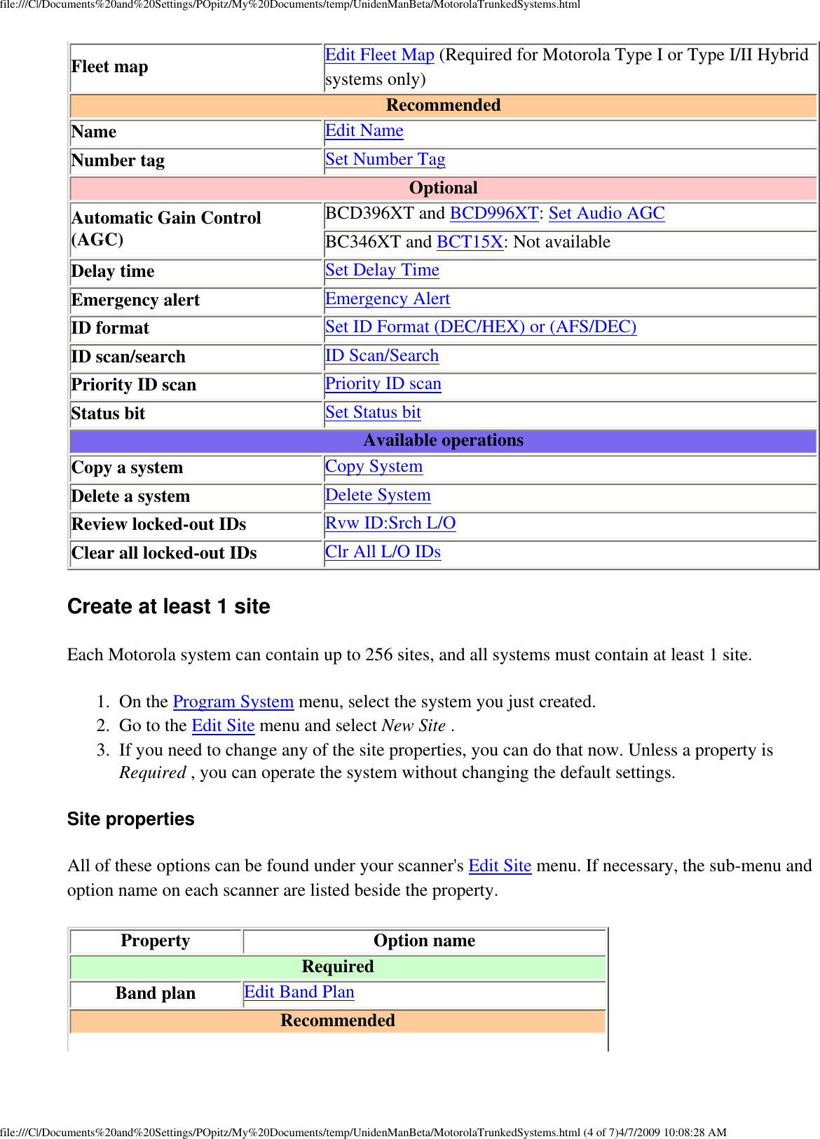 file:///C|/Documents%20and%20Settings/POpitz/My%20Documents/temp/UnidenManBeta/MotorolaTrunkedSystems.htmlFleet map Edit Fleet Map (Required for Motorola Type I or Type I/II Hybrid systems only)Recommended Name Edit NameNumber tag Set Number TagOptional Automatic Gain Control (AGC) BCD396XT and BCD996XT: Set Audio AGCBC346XT and BCT15X: Not availableDelay time Set Delay TimeEmergency alert Emergency AlertID format Set ID Format (DEC/HEX) or (AFS/DEC)ID scan/search ID Scan/SearchPriority ID scan Priority ID scanStatus bit Set Status bitAvailable operations Copy a system Copy SystemDelete a system Delete SystemReview locked-out IDs Rvw ID:Srch L/OClear all locked-out IDs Clr All L/O IDsCreate at least 1 site Each Motorola system can contain up to 256 sites, and all systems must contain at least 1 site. 1.  On the Program System menu, select the system you just created. 2.  Go to the Edit Site menu and select New Site . 3.  If you need to change any of the site properties, you can do that now. Unless a property is Required , you can operate the system without changing the default settings. Site properties All of these options can be found under your scanner&apos;s Edit Site menu. If necessary, the sub-menu and option name on each scanner are listed beside the property. Property Option nameRequiredBand plan Edit Band PlanRecommended file:///C|/Documents%20and%20Settings/POpitz/My%20Documents/temp/UnidenManBeta/MotorolaTrunkedSystems.html (4 of 7)4/7/2009 10:08:28 AM