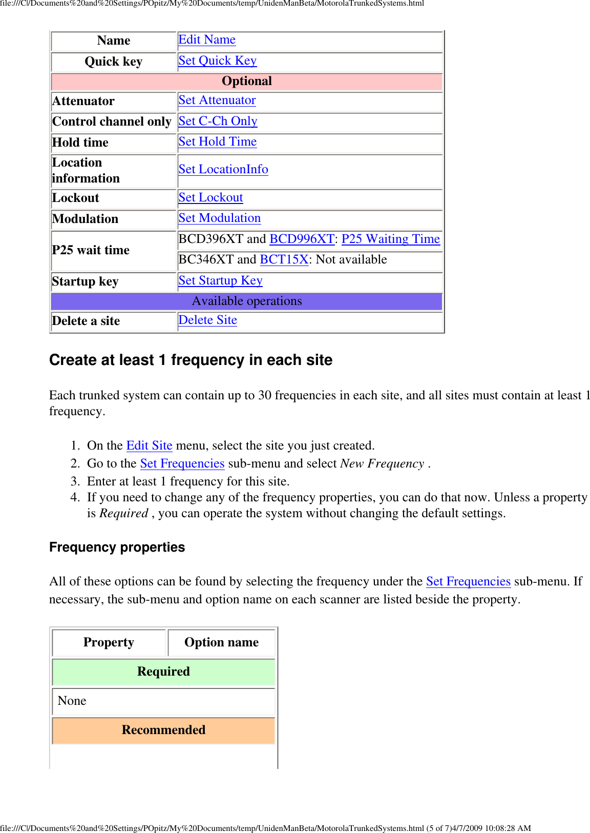 file:///C|/Documents%20and%20Settings/POpitz/My%20Documents/temp/UnidenManBeta/MotorolaTrunkedSystems.htmlName Edit NameQuick key Set Quick KeyOptionalAttenuator Set AttenuatorControl channel only Set C-Ch OnlyHold time Set Hold TimeLocation information Set LocationInfoLockout Set LockoutModulation Set ModulationP25 wait time BCD396XT and BCD996XT: P25 Waiting TimeBC346XT and BCT15X: Not availableStartup key Set Startup KeyAvailable operationsDelete a site Delete SiteCreate at least 1 frequency in each site Each trunked system can contain up to 30 frequencies in each site, and all sites must contain at least 1 frequency. 1.  On the Edit Site menu, select the site you just created. 2.  Go to the Set Frequencies sub-menu and select New Frequency . 3.  Enter at least 1 frequency for this site. 4.  If you need to change any of the frequency properties, you can do that now. Unless a property is Required , you can operate the system without changing the default settings. Frequency properties All of these options can be found by selecting the frequency under the Set Frequencies sub-menu. If necessary, the sub-menu and option name on each scanner are listed beside the property. Property  Option name Required None Recommended file:///C|/Documents%20and%20Settings/POpitz/My%20Documents/temp/UnidenManBeta/MotorolaTrunkedSystems.html (5 of 7)4/7/2009 10:08:28 AM