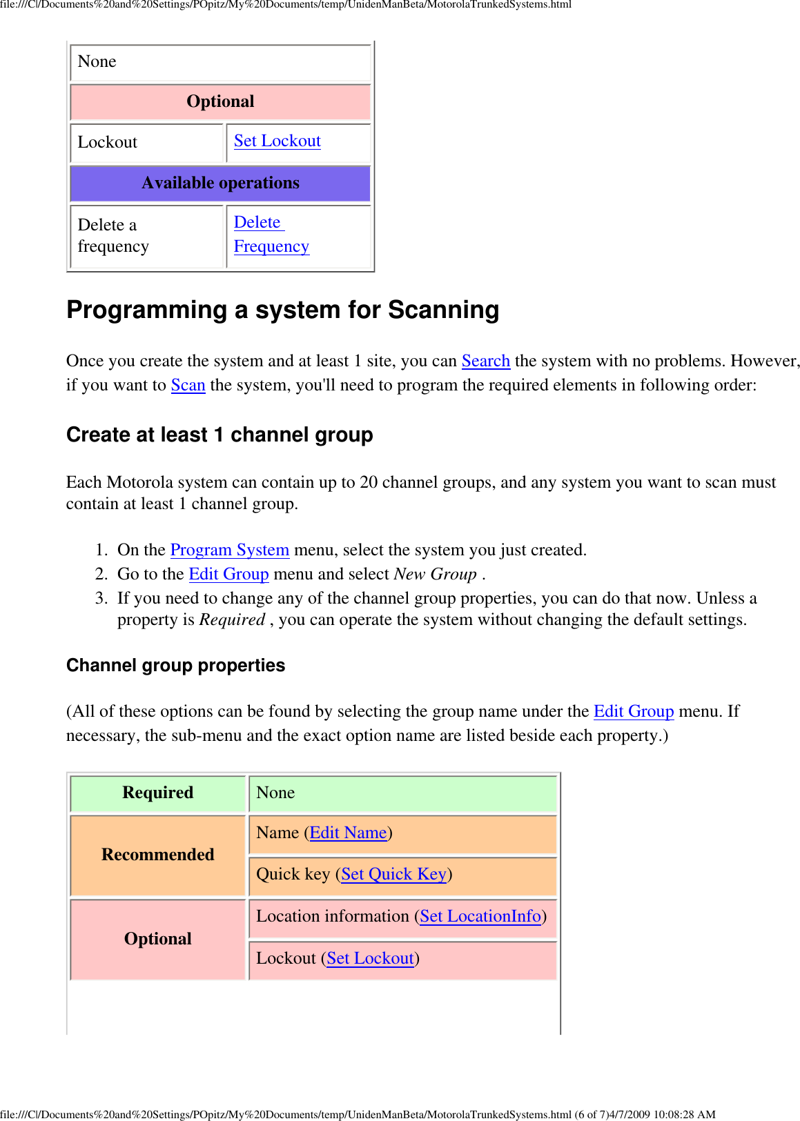 file:///C|/Documents%20and%20Settings/POpitz/My%20Documents/temp/UnidenManBeta/MotorolaTrunkedSystems.htmlNone Optional Lockout  Set Lockout Available operations Delete a frequency Delete Frequency Programming a system for Scanning Once you create the system and at least 1 site, you can Search the system with no problems. However, if you want to Scan the system, you&apos;ll need to program the required elements in following order: Create at least 1 channel group Each Motorola system can contain up to 20 channel groups, and any system you want to scan must contain at least 1 channel group. 1.  On the Program System menu, select the system you just created. 2.  Go to the Edit Group menu and select New Group . 3.  If you need to change any of the channel group properties, you can do that now. Unless a property is Required , you can operate the system without changing the default settings. Channel group properties (All of these options can be found by selecting the group name under the Edit Group menu. If necessary, the sub-menu and the exact option name are listed beside each property.) Required  None Recommended Name (Edit Name)Quick key (Set Quick Key)OptionalLocation information (Set LocationInfo)Lockout (Set Lockout)file:///C|/Documents%20and%20Settings/POpitz/My%20Documents/temp/UnidenManBeta/MotorolaTrunkedSystems.html (6 of 7)4/7/2009 10:08:28 AM