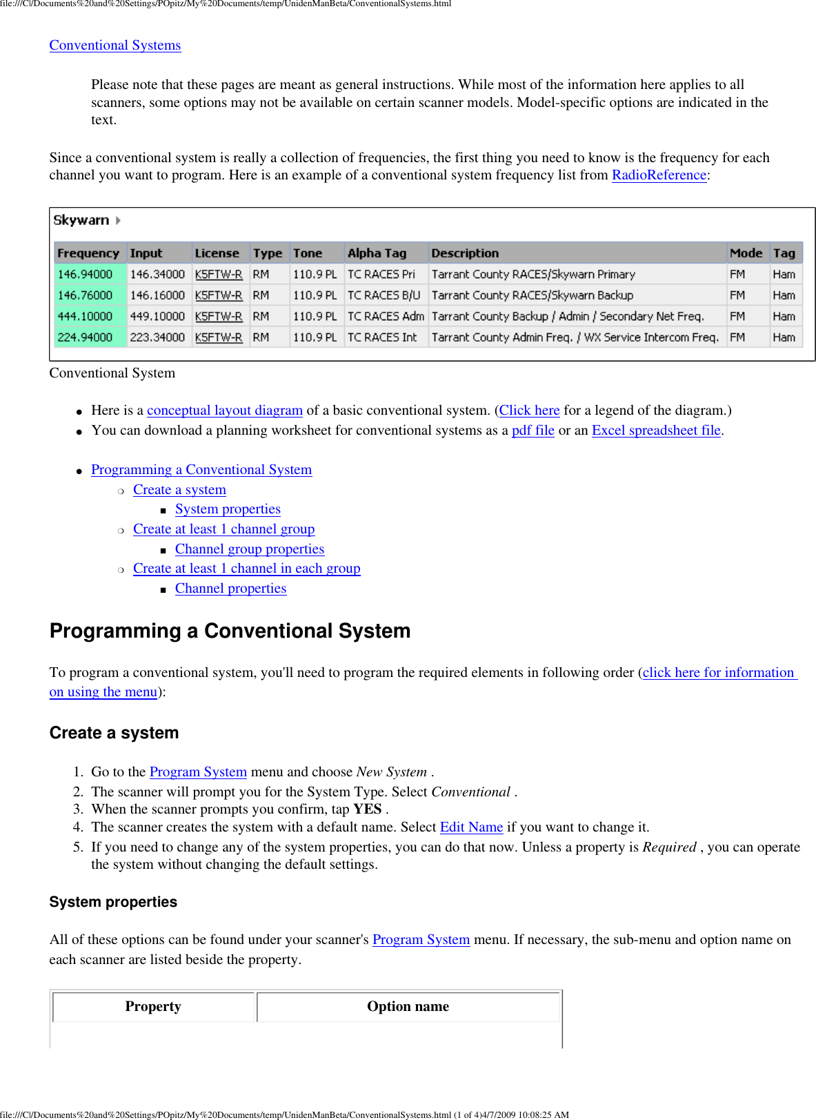 file:///C|/Documents%20and%20Settings/POpitz/My%20Documents/temp/UnidenManBeta/ConventionalSystems.htmlConventional Systems Please note that these pages are meant as general instructions. While most of the information here applies to all scanners, some options may not be available on certain scanner models. Model-specific options are indicated in the text. Since a conventional system is really a collection of frequencies, the first thing you need to know is the frequency for each channel you want to program. Here is an example of a conventional system frequency list from RadioReference:  Conventional System ●     Here is a conceptual layout diagram of a basic conventional system. (Click here for a legend of the diagram.) ●     You can download a planning worksheet for conventional systems as a pdf file or an Excel spreadsheet file. ●     Programming a Conventional System ❍     Create a system ■     System properties ❍     Create at least 1 channel group ■     Channel group properties ❍     Create at least 1 channel in each group ■     Channel properties Programming a Conventional System To program a conventional system, you&apos;ll need to program the required elements in following order (click here for information on using the menu): Create a system 1.  Go to the Program System menu and choose New System . 2.  The scanner will prompt you for the System Type. Select Conventional . 3.  When the scanner prompts you confirm, tap YES . 4.  The scanner creates the system with a default name. Select Edit Name if you want to change it. 5.  If you need to change any of the system properties, you can do that now. Unless a property is Required , you can operate the system without changing the default settings. System properties All of these options can be found under your scanner&apos;s Program System menu. If necessary, the sub-menu and option name on each scanner are listed beside the property. Property  Option name 5 AMfile:///C|/Documents%20and%20Settings/POpitz/My%20Documents/temp/UnidenManBeta/ConventionalSystems.html (1 of 4)4/7/2009 10:08:2