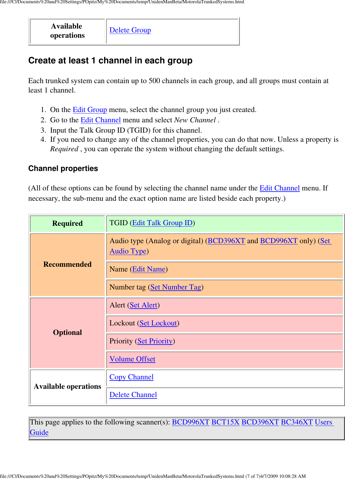 file:///C|/Documents%20and%20Settings/POpitz/My%20Documents/temp/UnidenManBeta/MotorolaTrunkedSystems.htmlAvailable operations  Delete GroupCreate at least 1 channel in each group Each trunked system can contain up to 500 channels in each group, and all groups must contain at least 1 channel. 1.  On the Edit Group menu, select the channel group you just created. 2.  Go to the Edit Channel menu and select New Channel . 3.  Input the Talk Group ID (TGID) for this channel. 4.  If you need to change any of the channel properties, you can do that now. Unless a property is Required , you can operate the system without changing the default settings. Channel properties (All of these options can be found by selecting the channel name under the Edit Channel menu. If necessary, the sub-menu and the exact option name are listed beside each property.) Required TGID (Edit Talk Group ID)RecommendedAudio type (Analog or digital) (BCD396XT and BCD996XT only) (Set Audio Type)Name (Edit Name)Number tag (Set Number Tag)OptionalAlert (Set Alert)Lockout (Set Lockout)Priority (Set Priority)Volume OffsetAvailable operationsCopy ChannelDelete ChannelThis page applies to the following scanner(s): BCD996XT BCT15X BCD396XT BC346XT Users Guide file:///C|/Documents%20and%20Settings/POpitz/My%20Documents/temp/UnidenManBeta/MotorolaTrunkedSystems.html (7 of 7)4/7/2009 10:08:28 AM