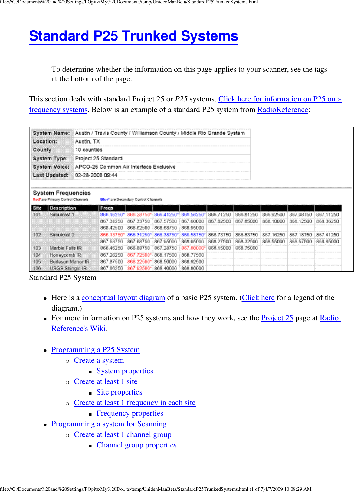 file:///C|/Documents%20and%20Settings/POpitz/My%20Documents/temp/UnidenManBeta/StandardP25TrunkedSystems.htmlStandard P25 Trunked Systems  To determine whether the information on this page applies to your scanner, see the tags at the bottom of the page.This section deals with standard Project 25 or P25 systems. Click here for information on P25 one-frequency systems. Below is an example of a standard P25 system from RadioReference:  Standard P25 System ●     Here is a conceptual layout diagram of a basic P25 system. (Click here for a legend of the diagram.) ●     For more information on P25 systems and how they work, see the Project 25 page at Radio Reference&apos;s Wiki. ●     Programming a P25 System ❍     Create a system ■     System properties ❍     Create at least 1 site ■     Site properties ❍     Create at least 1 frequency in each site ■     Frequency properties ●     Programming a system for Scanning ❍     Create at least 1 channel group ■     Channel group properties file:///C|/Documents%20and%20Settings/POpitz/My%20Do...ts/temp/UnidenManBeta/StandardP25TrunkedSystems.html (1 of 7)4/7/2009 10:08:29 AM