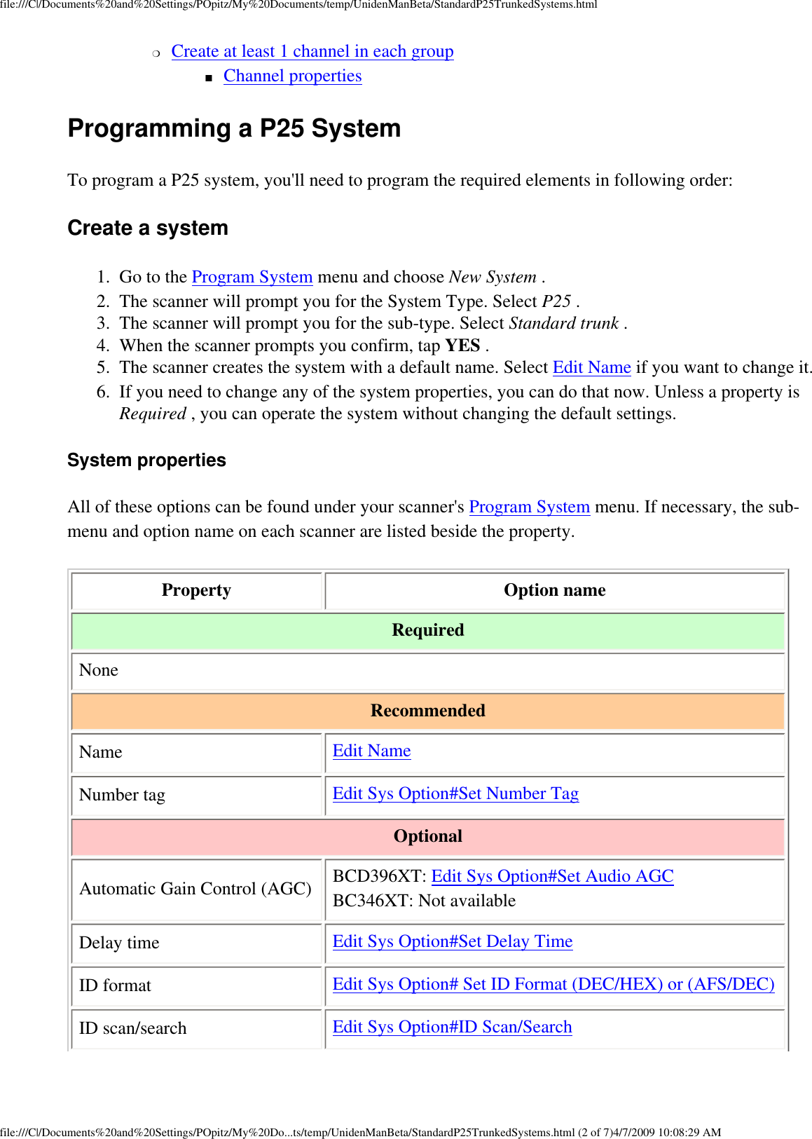 file:///C|/Documents%20and%20Settings/POpitz/My%20Documents/temp/UnidenManBeta/StandardP25TrunkedSystems.html❍     Create at least 1 channel in each group ■     Channel properties Programming a P25 System To program a P25 system, you&apos;ll need to program the required elements in following order: Create a system 1.  Go to the Program System menu and choose New System . 2.  The scanner will prompt you for the System Type. Select P25 . 3.  The scanner will prompt you for the sub-type. Select Standard trunk . 4.  When the scanner prompts you confirm, tap YES . 5.  The scanner creates the system with a default name. Select Edit Name if you want to change it. 6.  If you need to change any of the system properties, you can do that now. Unless a property is Required , you can operate the system without changing the default settings. System properties All of these options can be found under your scanner&apos;s Program System menu. If necessary, the sub-menu and option name on each scanner are listed beside the property. Property Option name Required NoneRecommended Name Edit NameNumber tag  Edit Sys Option#Set Number TagOptional Automatic Gain Control (AGC) BCD396XT: Edit Sys Option#Set Audio AGC BC346XT: Not availableDelay time Edit Sys Option#Set Delay TimeID format Edit Sys Option# Set ID Format (DEC/HEX) or (AFS/DEC)ID scan/search Edit Sys Option#ID Scan/Searchfile:///C|/Documents%20and%20Settings/POpitz/My%20Do...ts/temp/UnidenManBeta/StandardP25TrunkedSystems.html (2 of 7)4/7/2009 10:08:29 AM