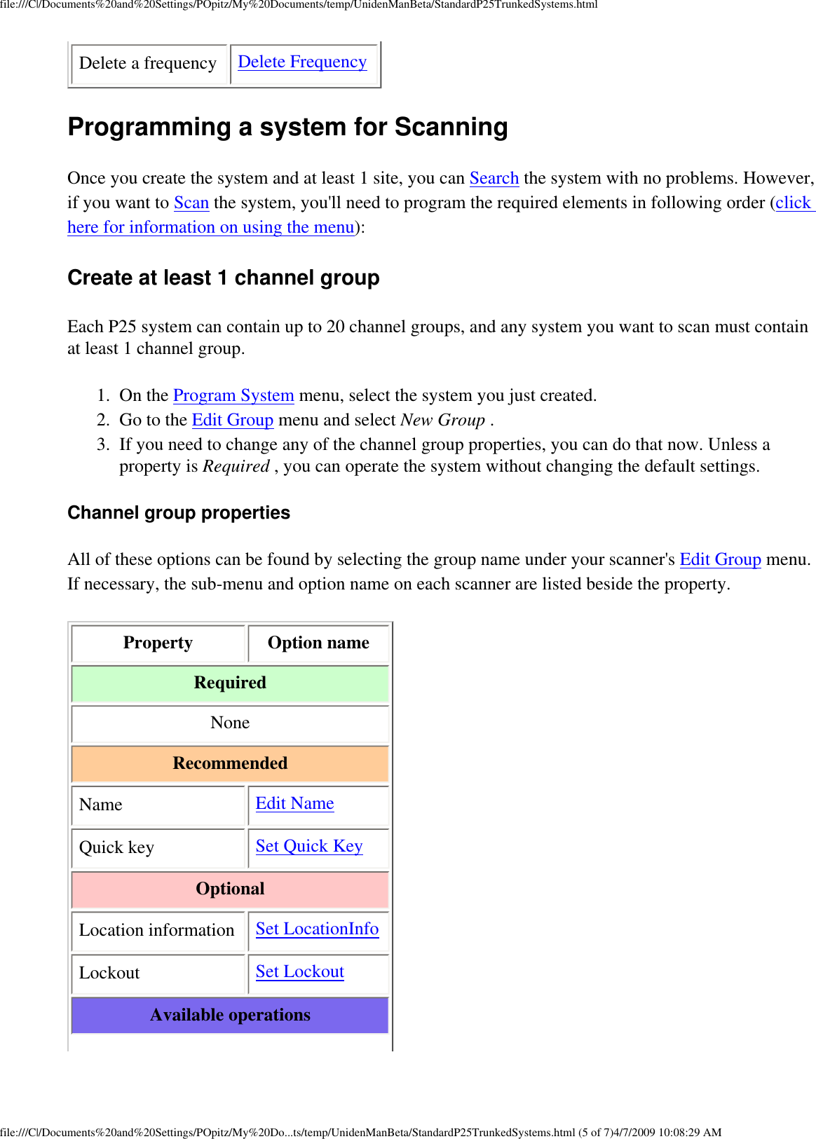 file:///C|/Documents%20and%20Settings/POpitz/My%20Documents/temp/UnidenManBeta/StandardP25TrunkedSystems.htmlDelete a frequency Delete FrequencyProgramming a system for Scanning Once you create the system and at least 1 site, you can Search the system with no problems. However, if you want to Scan the system, you&apos;ll need to program the required elements in following order (click here for information on using the menu): Create at least 1 channel group Each P25 system can contain up to 20 channel groups, and any system you want to scan must contain at least 1 channel group. 1.  On the Program System menu, select the system you just created. 2.  Go to the Edit Group menu and select New Group . 3.  If you need to change any of the channel group properties, you can do that now. Unless a property is Required , you can operate the system without changing the default settings. Channel group properties All of these options can be found by selecting the group name under your scanner&apos;s Edit Group menu. If necessary, the sub-menu and option name on each scanner are listed beside the property. Property Option nameRequired NoneRecommended Name Edit NameQuick key Set Quick KeyOptionalLocation information Set LocationInfoLockout Set LockoutAvailable operationsfile:///C|/Documents%20and%20Settings/POpitz/My%20Do...ts/temp/UnidenManBeta/StandardP25TrunkedSystems.html (5 of 7)4/7/2009 10:08:29 AM