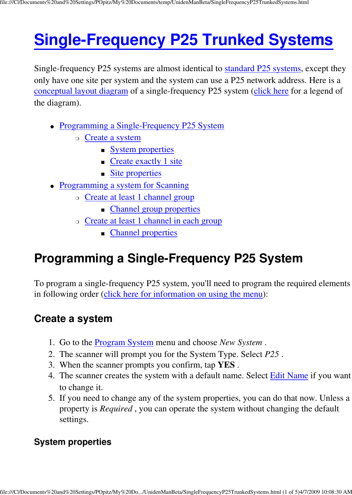 file:///C|/Documents%20and%20Settings/POpitz/My%20Documents/temp/UnidenManBeta/SingleFrequencyP25TrunkedSystems.htmlSingle-Frequency P25 Trunked Systems Single-frequency P25 systems are almost identical to standard P25 systems, except they only have one site per system and the system can use a P25 network address. Here is a conceptual layout diagram of a single-frequency P25 system (click here for a legend of the diagram). ●     Programming a Single-Frequency P25 System ❍     Create a system ■     System properties ■     Create exactly 1 site ■     Site properties ●     Programming a system for Scanning ❍     Create at least 1 channel group ■     Channel group properties ❍     Create at least 1 channel in each group ■     Channel properties Programming a Single-Frequency P25 System To program a single-frequency P25 system, you&apos;ll need to program the required elements in following order (click here for information on using the menu): Create a system 1.  Go to the Program System menu and choose New System . 2.  The scanner will prompt you for the System Type. Select P25 . 3.  When the scanner prompts you confirm, tap YES . 4.  The scanner creates the system with a default name. Select Edit Name if you want to change it. 5.  If you need to change any of the system properties, you can do that now. Unless a property is Required , you can operate the system without changing the default settings. System properties file:///C|/Documents%20and%20Settings/POpitz/My%20Do.../UnidenManBeta/SingleFrequencyP25TrunkedSystems.html (1 of 5)4/7/2009 10:08:30 AM
