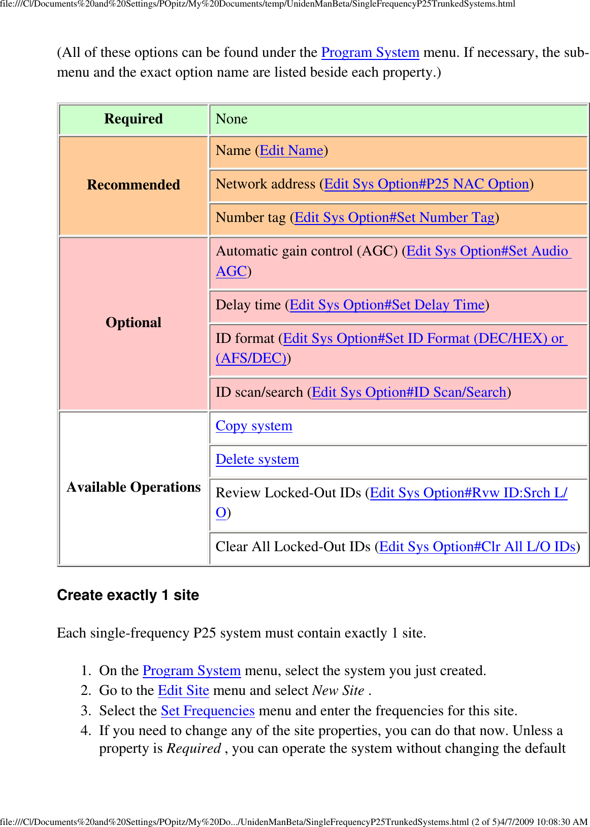 file:///C|/Documents%20and%20Settings/POpitz/My%20Documents/temp/UnidenManBeta/SingleFrequencyP25TrunkedSystems.html(All of these options can be found under the Program System menu. If necessary, the sub-menu and the exact option name are listed beside each property.) Required  NoneRecommended Name (Edit Name)Network address (Edit Sys Option#P25 NAC Option)Number tag (Edit Sys Option#Set Number Tag)Optional Automatic gain control (AGC) (Edit Sys Option#Set Audio AGC)Delay time (Edit Sys Option#Set Delay Time)ID format (Edit Sys Option#Set ID Format (DEC/HEX) or (AFS/DEC))ID scan/search (Edit Sys Option#ID Scan/Search)Available OperationsCopy systemDelete systemReview Locked-Out IDs (Edit Sys Option#Rvw ID:Srch L/O)Clear All Locked-Out IDs (Edit Sys Option#Clr All L/O IDs)Create exactly 1 site Each single-frequency P25 system must contain exactly 1 site. 1.  On the Program System menu, select the system you just created. 2.  Go to the Edit Site menu and select New Site . 3.  Select the Set Frequencies menu and enter the frequencies for this site. 4.  If you need to change any of the site properties, you can do that now. Unless a property is Required , you can operate the system without changing the default file:///C|/Documents%20and%20Settings/POpitz/My%20Do.../UnidenManBeta/SingleFrequencyP25TrunkedSystems.html (2 of 5)4/7/2009 10:08:30 AM
