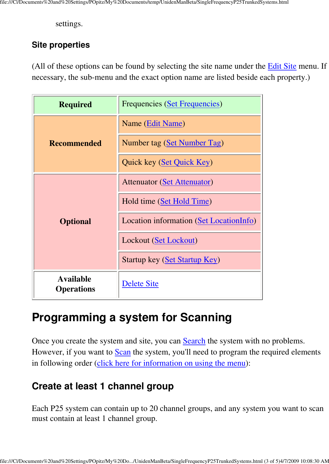 file:///C|/Documents%20and%20Settings/POpitz/My%20Documents/temp/UnidenManBeta/SingleFrequencyP25TrunkedSystems.htmlsettings. Site properties (All of these options can be found by selecting the site name under the Edit Site menu. If necessary, the sub-menu and the exact option name are listed beside each property.) Required Frequencies (Set Frequencies) Recommended Name (Edit Name)Number tag (Set Number Tag)Quick key (Set Quick Key)Optional Attenuator (Set Attenuator)Hold time (Set Hold Time)Location information (Set LocationInfo)Lockout (Set Lockout)Startup key (Set Startup Key)Available Operations Delete SiteProgramming a system for Scanning Once you create the system and site, you can Search the system with no problems. However, if you want to Scan the system, you&apos;ll need to program the required elements in following order (click here for information on using the menu): Create at least 1 channel group Each P25 system can contain up to 20 channel groups, and any system you want to scan must contain at least 1 channel group. file:///C|/Documents%20and%20Settings/POpitz/My%20Do.../UnidenManBeta/SingleFrequencyP25TrunkedSystems.html (3 of 5)4/7/2009 10:08:30 AM