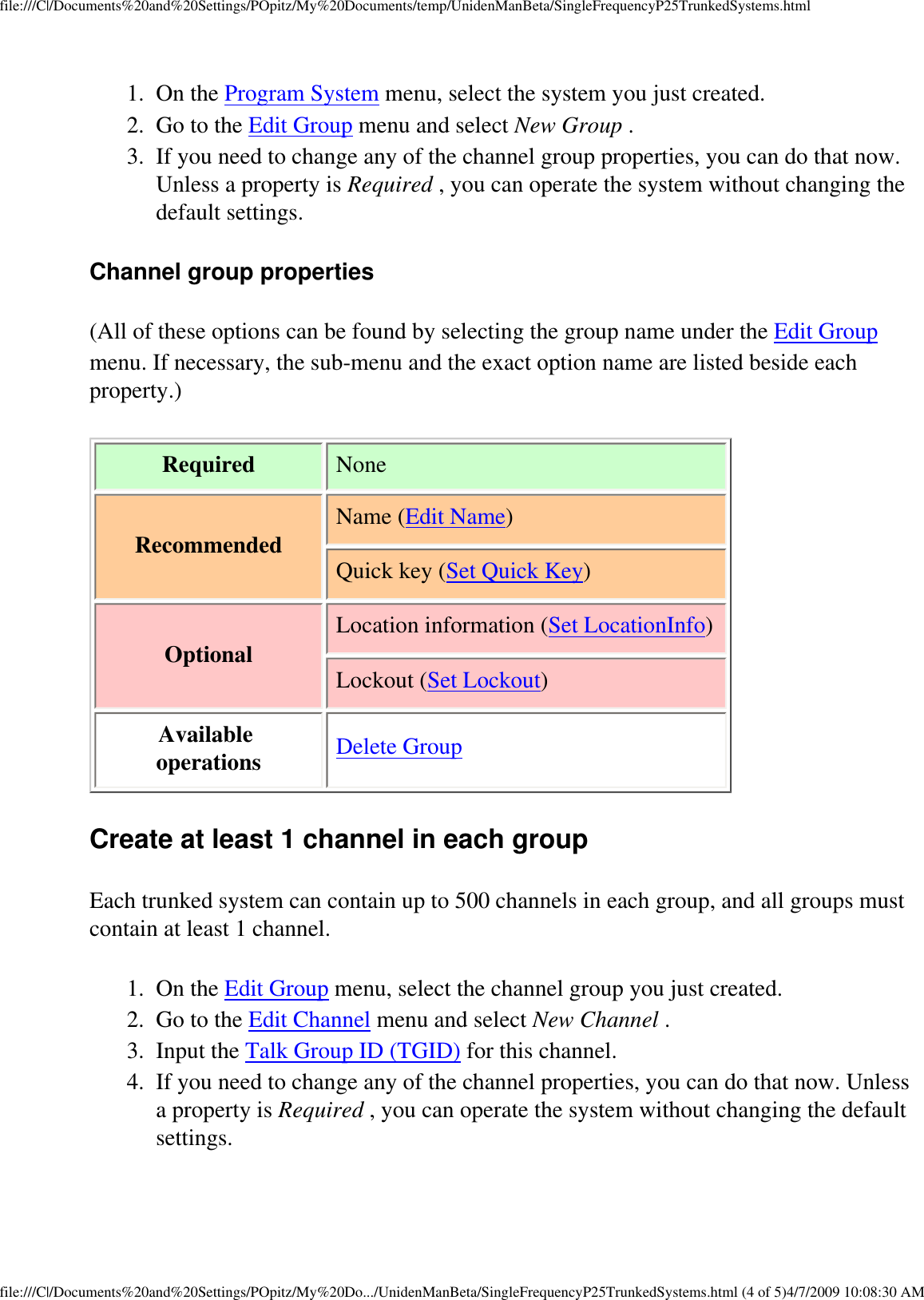 file:///C|/Documents%20and%20Settings/POpitz/My%20Documents/temp/UnidenManBeta/SingleFrequencyP25TrunkedSystems.html1.  On the Program System menu, select the system you just created. 2.  Go to the Edit Group menu and select New Group . 3.  If you need to change any of the channel group properties, you can do that now. Unless a property is Required , you can operate the system without changing the default settings. Channel group properties (All of these options can be found by selecting the group name under the Edit Group menu. If necessary, the sub-menu and the exact option name are listed beside each property.) Required  NoneRecommended Name (Edit Name)Quick key (Set Quick Key) Optional Location information (Set LocationInfo)Lockout (Set Lockout) Available operations Delete Group Create at least 1 channel in each group Each trunked system can contain up to 500 channels in each group, and all groups must contain at least 1 channel. 1.  On the Edit Group menu, select the channel group you just created. 2.  Go to the Edit Channel menu and select New Channel . 3.  Input the Talk Group ID (TGID) for this channel. 4.  If you need to change any of the channel properties, you can do that now. Unless a property is Required , you can operate the system without changing the default settings. file:///C|/Documents%20and%20Settings/POpitz/My%20Do.../UnidenManBeta/SingleFrequencyP25TrunkedSystems.html (4 of 5)4/7/2009 10:08:30 AM