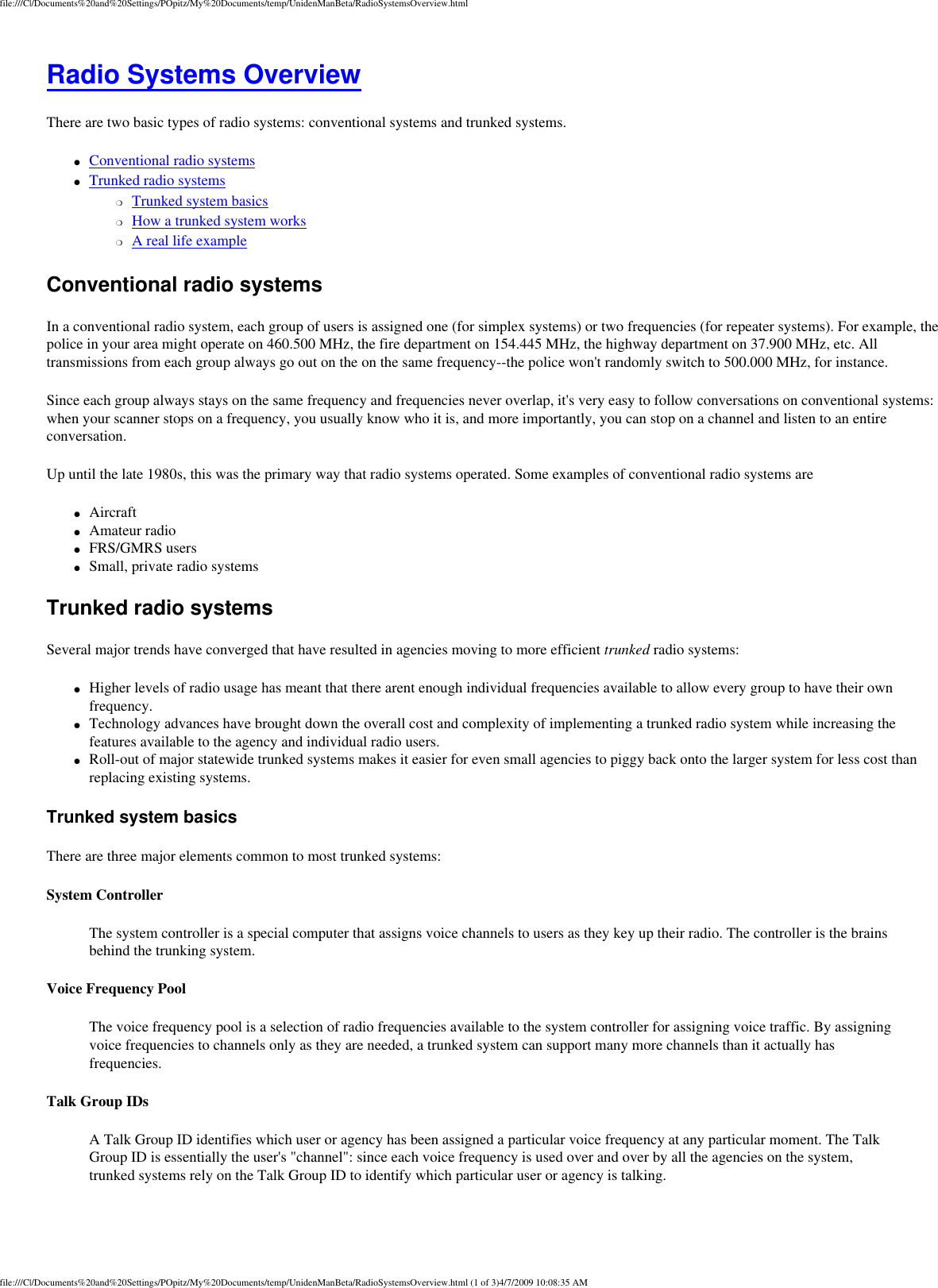 file:///C|/Documents%20and%20Settings/POpitz/My%20Documents/temp/UnidenManBeta/RadioSystemsOverview.htmlRadio Systems Overview There are two basic types of radio systems: conventional systems and trunked systems. ●     Conventional radio systems ●     Trunked radio systems ❍     Trunked system basics ❍     How a trunked system works ❍     A real life example Conventional radio systems In a conventional radio system, each group of users is assigned one (for simplex systems) or two frequencies (for repeater systems). For example, the police in your area might operate on 460.500 MHz, the fire department on 154.445 MHz, the highway department on 37.900 MHz, etc. All transmissions from each group always go out on the on the same frequency--the police won&apos;t randomly switch to 500.000 MHz, for instance. Since each group always stays on the same frequency and frequencies never overlap, it&apos;s very easy to follow conversations on conventional systems: when your scanner stops on a frequency, you usually know who it is, and more importantly, you can stop on a channel and listen to an entire conversation. Up until the late 1980s, this was the primary way that radio systems operated. Some examples of conventional radio systems are ●     Aircraft ●     Amateur radio ●     FRS/GMRS users ●     Small, private radio systems Trunked radio systems Several major trends have converged that have resulted in agencies moving to more efficient trunked radio systems: ●     Higher levels of radio usage has meant that there arent enough individual frequencies available to allow every group to have their own frequency. ●     Technology advances have brought down the overall cost and complexity of implementing a trunked radio system while increasing the features available to the agency and individual radio users. ●     Roll-out of major statewide trunked systems makes it easier for even small agencies to piggy back onto the larger system for less cost than replacing existing systems. Trunked system basics There are three major elements common to most trunked systems: System Controller The system controller is a special computer that assigns voice channels to users as they key up their radio. The controller is the brains behind the trunking system.  Voice Frequency Pool The voice frequency pool is a selection of radio frequencies available to the system controller for assigning voice traffic. By assigning voice frequencies to channels only as they are needed, a trunked system can support many more channels than it actually has frequencies.  Talk Group IDs A Talk Group ID identifies which user or agency has been assigned a particular voice frequency at any particular moment. The Talk Group ID is essentially the user&apos;s &quot;channel&quot;: since each voice frequency is used over and over by all the agencies on the system, trunked systems rely on the Talk Group ID to identify which particular user or agency is talking.  file:///C|/Documents%20and%20Settings/POpitz/My%20Documents/temp/UnidenManBeta/RadioSystemsOverview.html (1 of 3)4/7/2009 10:08:35 AM