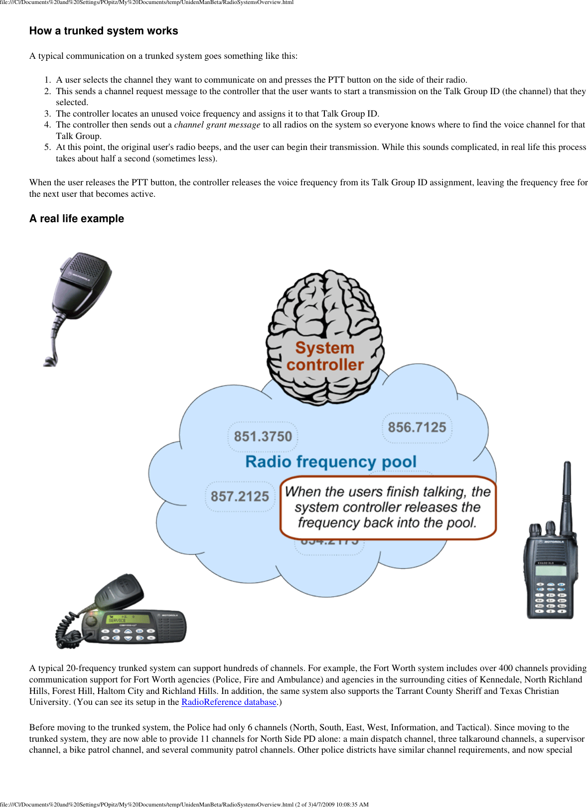 file:///C|/Documents%20and%20Settings/POpitz/My%20Documents/temp/UnidenManBeta/RadioSystemsOverview.htmlHow a trunked system works A typical communication on a trunked system goes something like this: 1.  A user selects the channel they want to communicate on and presses the PTT button on the side of their radio. 2.  This sends a channel request message to the controller that the user wants to start a transmission on the Talk Group ID (the channel) that they selected. 3.  The controller locates an unused voice frequency and assigns it to that Talk Group ID. 4.  The controller then sends out a channel grant message to all radios on the system so everyone knows where to find the voice channel for that Talk Group. 5.  At this point, the original user&apos;s radio beeps, and the user can begin their transmission. While this sounds complicated, in real life this process takes about half a second (sometimes less). When the user releases the PTT button, the controller releases the voice frequency from its Talk Group ID assignment, leaving the frequency free for the next user that becomes active. A real life example A typical 20-frequency trunked system can support hundreds of channels. For example, the Fort Worth system includes over 400 channels providing communication support for Fort Worth agencies (Police, Fire and Ambulance) and agencies in the surrounding cities of Kennedale, North Richland Hills, Forest Hill, Haltom City and Richland Hills. In addition, the same system also supports the Tarrant County Sheriff and Texas Christian University. (You can see its setup in the RadioReference database.) Before moving to the trunked system, the Police had only 6 channels (North, South, East, West, Information, and Tactical). Since moving to the trunked system, they are now able to provide 11 channels for North Side PD alone: a main dispatch channel, three talkaround channels, a supervisor channel, a bike patrol channel, and several community patrol channels. Other police districts have similar channel requirements, and now special file:///C|/Documents%20and%20Settings/POpitz/My%20Documents/temp/UnidenManBeta/RadioSystemsOverview.html (2 of 3)4/7/2009 10:08:35 AM