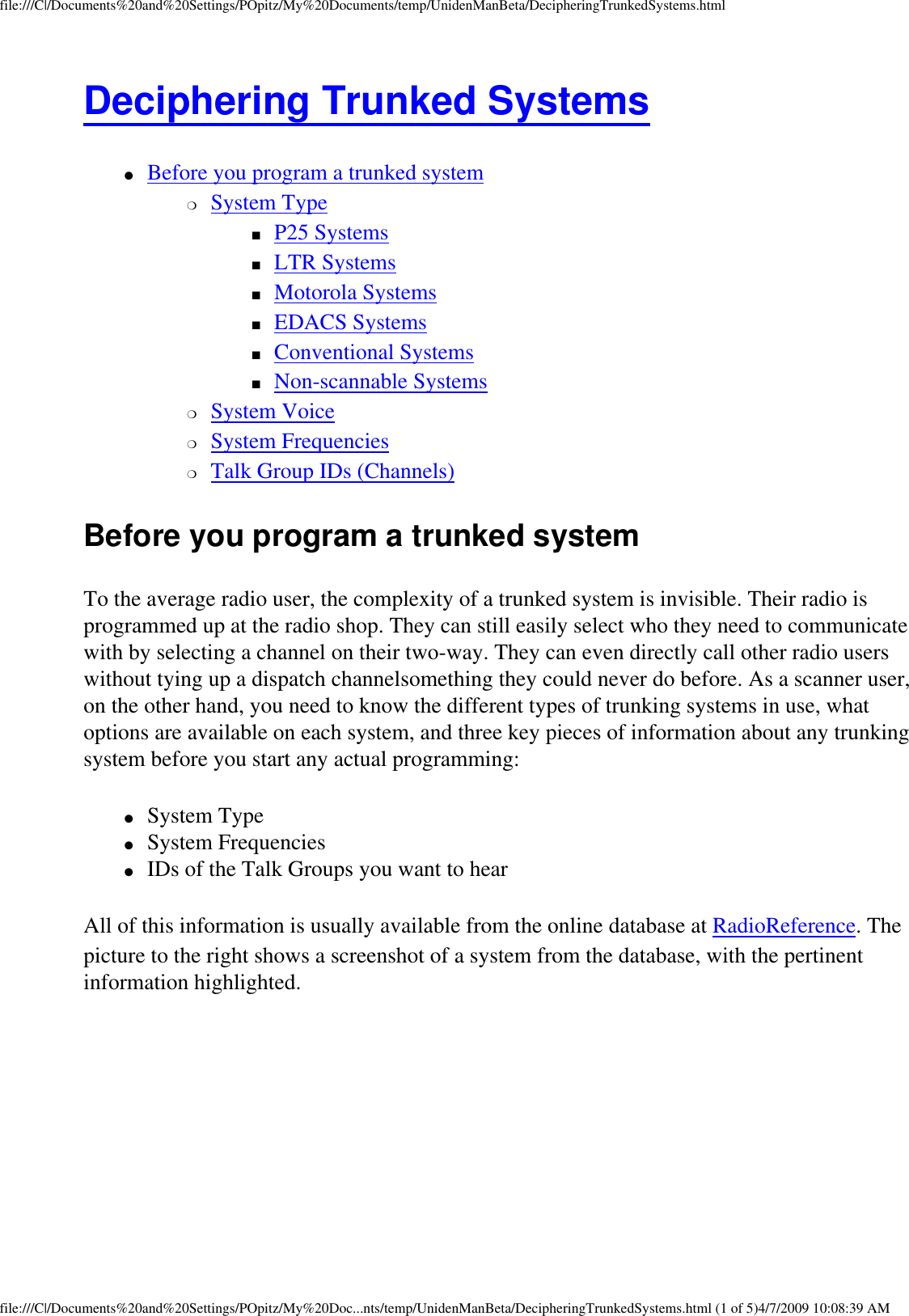 file:///C|/Documents%20and%20Settings/POpitz/My%20Documents/temp/UnidenManBeta/DecipheringTrunkedSystems.htmlDeciphering Trunked Systems ●     Before you program a trunked system ❍     System Type ■     P25 Systems ■     LTR Systems ■     Motorola Systems ■     EDACS Systems ■     Conventional Systems ■     Non-scannable Systems ❍     System Voice ❍     System Frequencies ❍     Talk Group IDs (Channels) Before you program a trunked system To the average radio user, the complexity of a trunked system is invisible. Their radio is programmed up at the radio shop. They can still easily select who they need to communicate with by selecting a channel on their two-way. They can even directly call other radio users without tying up a dispatch channelsomething they could never do before. As a scanner user, on the other hand, you need to know the different types of trunking systems in use, what options are available on each system, and three key pieces of information about any trunking system before you start any actual programming: ●     System Type ●     System Frequencies ●     IDs of the Talk Groups you want to hear All of this information is usually available from the online database at RadioReference. The picture to the right shows a screenshot of a system from the database, with the pertinent information highlighted. file:///C|/Documents%20and%20Settings/POpitz/My%20Doc...nts/temp/UnidenManBeta/DecipheringTrunkedSystems.html (1 of 5)4/7/2009 10:08:39 AM