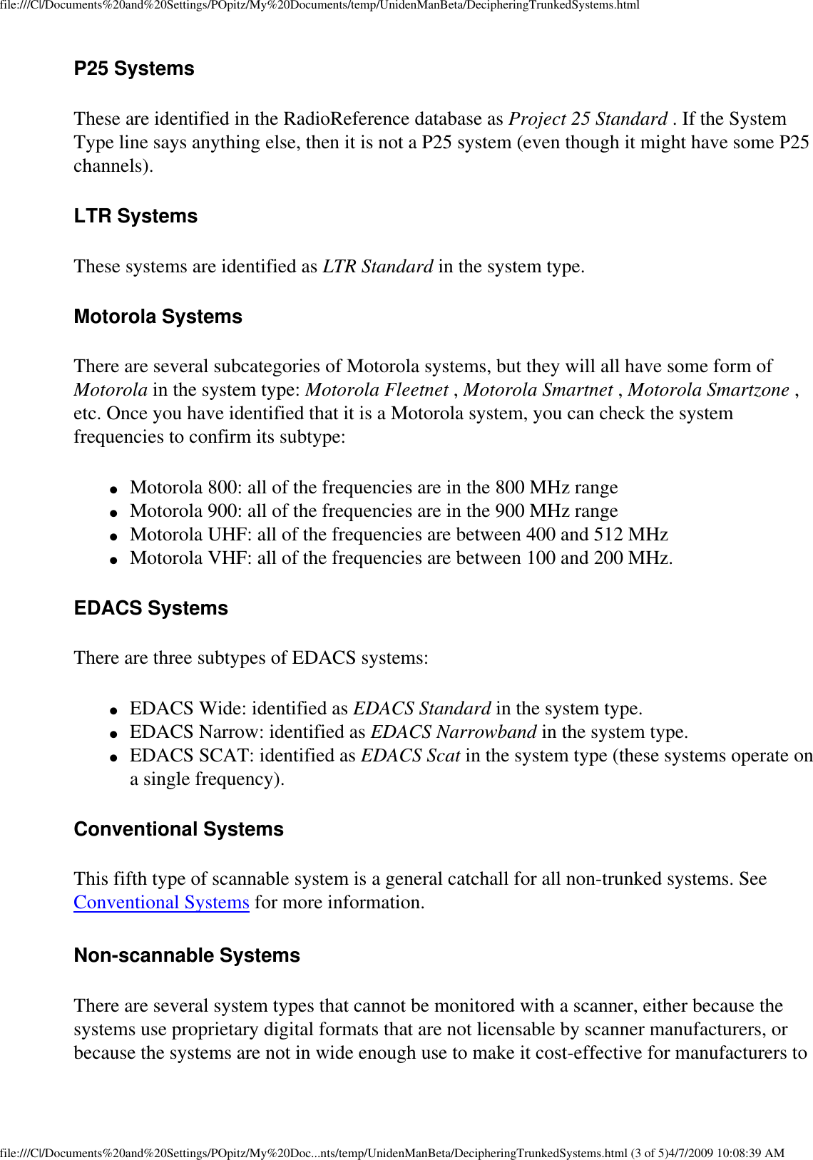 file:///C|/Documents%20and%20Settings/POpitz/My%20Documents/temp/UnidenManBeta/DecipheringTrunkedSystems.htmlP25 Systems These are identified in the RadioReference database as Project 25 Standard . If the System Type line says anything else, then it is not a P25 system (even though it might have some P25 channels). LTR Systems These systems are identified as LTR Standard in the system type. Motorola Systems There are several subcategories of Motorola systems, but they will all have some form of Motorola in the system type: Motorola Fleetnet , Motorola Smartnet , Motorola Smartzone , etc. Once you have identified that it is a Motorola system, you can check the system frequencies to confirm its subtype: ●     Motorola 800: all of the frequencies are in the 800 MHz range ●     Motorola 900: all of the frequencies are in the 900 MHz range ●     Motorola UHF: all of the frequencies are between 400 and 512 MHz ●     Motorola VHF: all of the frequencies are between 100 and 200 MHz. EDACS Systems There are three subtypes of EDACS systems: ●     EDACS Wide: identified as EDACS Standard in the system type. ●     EDACS Narrow: identified as EDACS Narrowband in the system type. ●     EDACS SCAT: identified as EDACS Scat in the system type (these systems operate on a single frequency). Conventional Systems This fifth type of scannable system is a general catchall for all non-trunked systems. See Conventional Systems for more information. Non-scannable Systems There are several system types that cannot be monitored with a scanner, either because the systems use proprietary digital formats that are not licensable by scanner manufacturers, or because the systems are not in wide enough use to make it cost-effective for manufacturers to file:///C|/Documents%20and%20Settings/POpitz/My%20Doc...nts/temp/UnidenManBeta/DecipheringTrunkedSystems.html (3 of 5)4/7/2009 10:08:39 AM