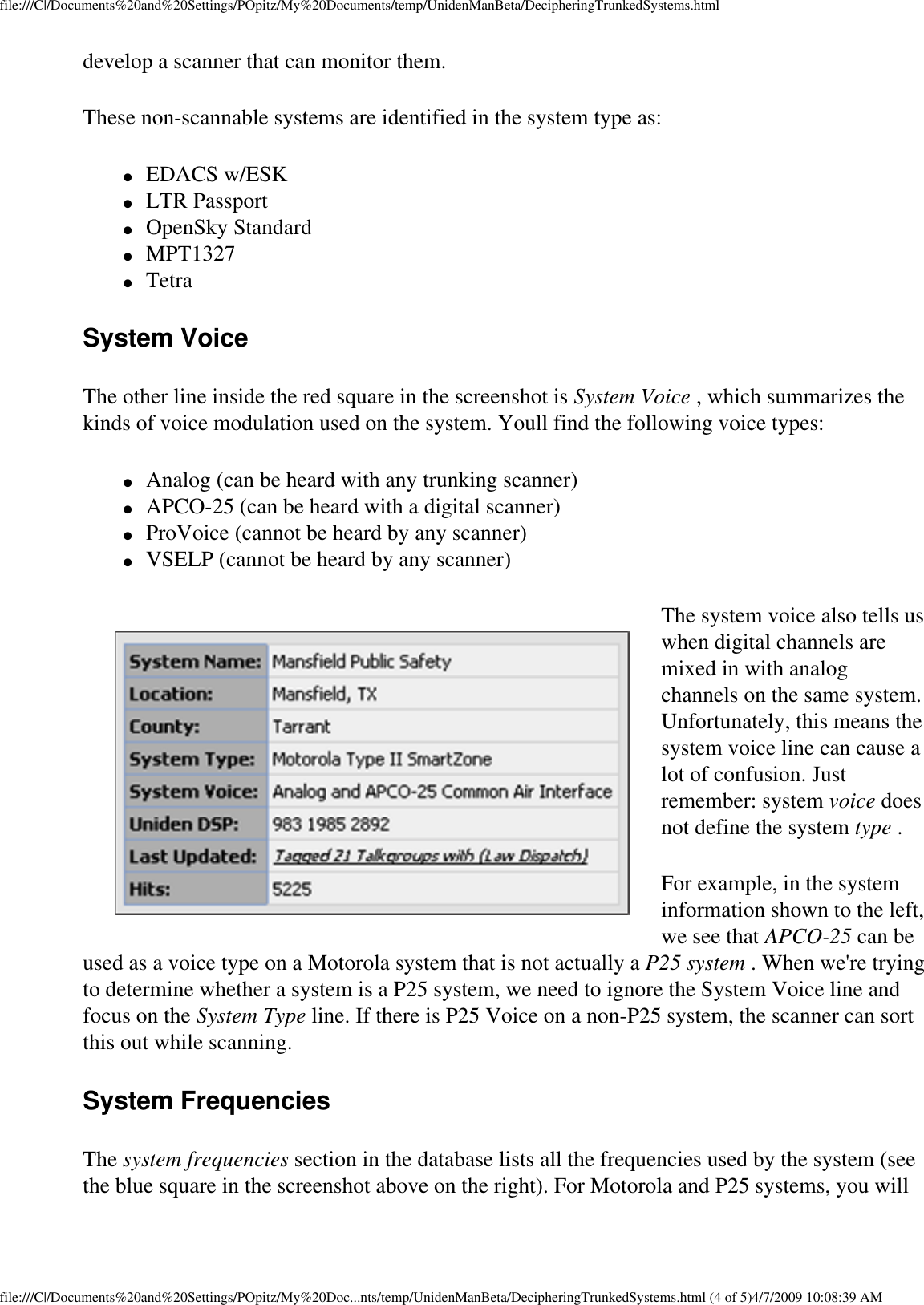 file:///C|/Documents%20and%20Settings/POpitz/My%20Documents/temp/UnidenManBeta/DecipheringTrunkedSystems.htmldevelop a scanner that can monitor them. These non-scannable systems are identified in the system type as: ●     EDACS w/ESK ●     LTR Passport ●     OpenSky Standard ●     MPT1327 ●     Tetra System Voice The other line inside the red square in the screenshot is System Voice , which summarizes the kinds of voice modulation used on the system. Youll find the following voice types: ●     Analog (can be heard with any trunking scanner) ●     APCO-25 (can be heard with a digital scanner) ●     ProVoice (cannot be heard by any scanner) ●     VSELP (cannot be heard by any scanner) The system voice also tells us when digital channels are mixed in with analog channels on the same system. Unfortunately, this means the system voice line can cause a lot of confusion. Just remember: system voice does not define the system type . For example, in the system information shown to the left, we see that APCO-25 can be used as a voice type on a Motorola system that is not actually a P25 system . When we&apos;re trying to determine whether a system is a P25 system, we need to ignore the System Voice line and focus on the System Type line. If there is P25 Voice on a non-P25 system, the scanner can sort this out while scanning. System Frequencies The system frequencies section in the database lists all the frequencies used by the system (see the blue square in the screenshot above on the right). For Motorola and P25 systems, you will file:///C|/Documents%20and%20Settings/POpitz/My%20Doc...nts/temp/UnidenManBeta/DecipheringTrunkedSystems.html (4 of 5)4/7/2009 10:08:39 AM