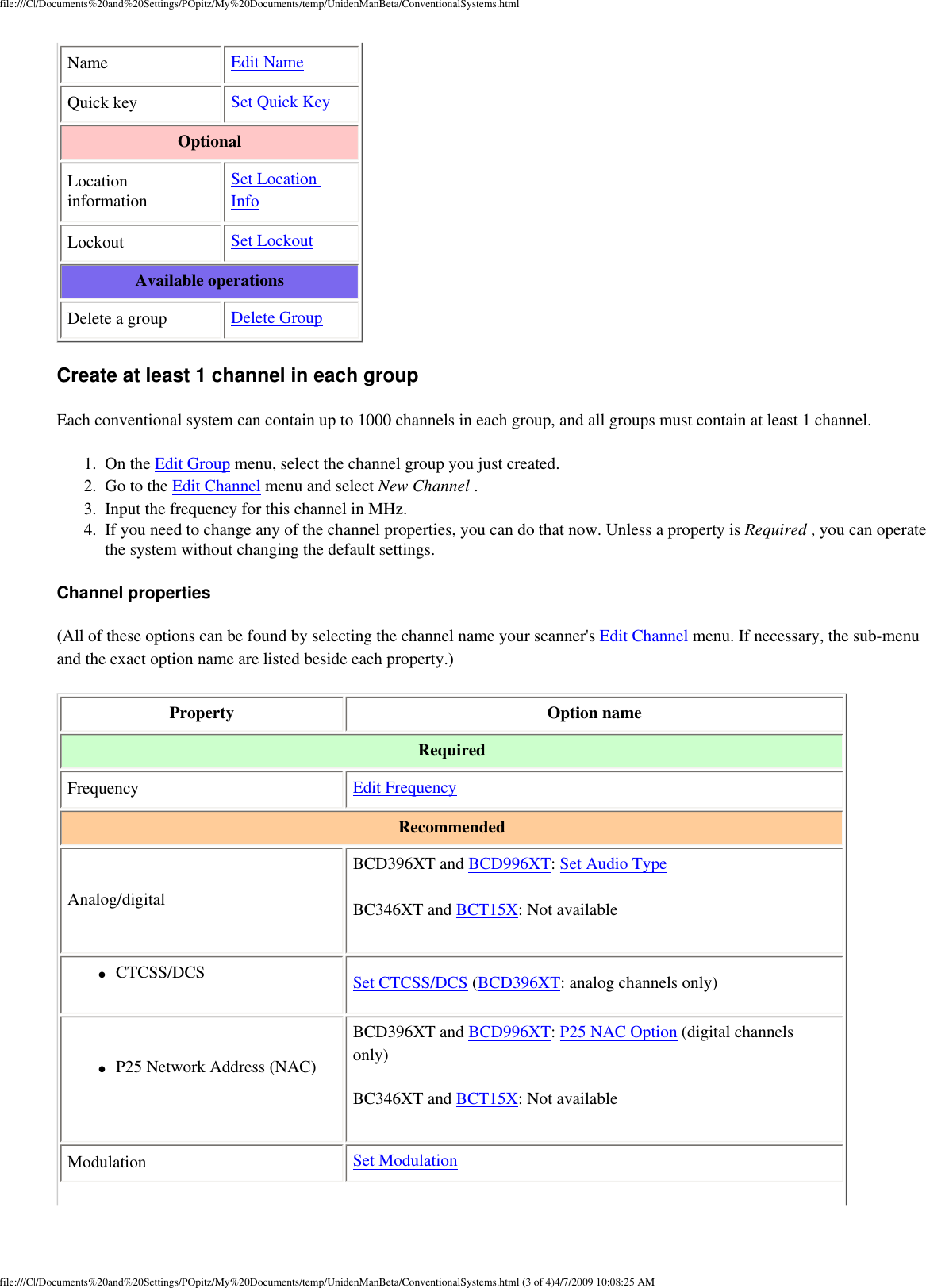 file:///C|/Documents%20and%20Settings/POpitz/My%20Documents/temp/UnidenManBeta/ConventionalSystems.htmlName  Edit Name Quick key  Set Quick Key Optional Location information Set Location Info Lockout  Set Lockout Available operations Delete a group  Delete Group Create at least 1 channel in each group Each conventional system can contain up to 1000 channels in each group, and all groups must contain at least 1 channel. 1.  On the Edit Group menu, select the channel group you just created. 2.  Go to the Edit Channel menu and select New Channel . 3.  Input the frequency for this channel in MHz. 4.  If you need to change any of the channel properties, you can do that now. Unless a property is Required , you can operate the system without changing the default settings. Channel properties (All of these options can be found by selecting the channel name your scanner&apos;s Edit Channel menu. If necessary, the sub-menu and the exact option name are listed beside each property.) Property  Option name Required Frequency  Edit Frequency Recommended Analog/digital BCD396XT and BCD996XT: Set Audio Type BC346XT and BCT15X: Not available ●     CTCSS/DCS  Set CTCSS/DCS (BCD396XT: analog channels only) ●     P25 Network Address (NAC) BCD396XT and BCD996XT: P25 NAC Option (digital channels only) BC346XT and BCT15X: Not available Modulation  Set Modulation 5 AMfile:///C|/Documents%20and%20Settings/POpitz/My%20Documents/temp/UnidenManBeta/ConventionalSystems.html (3 of 4)4/7/2009 10:08:2