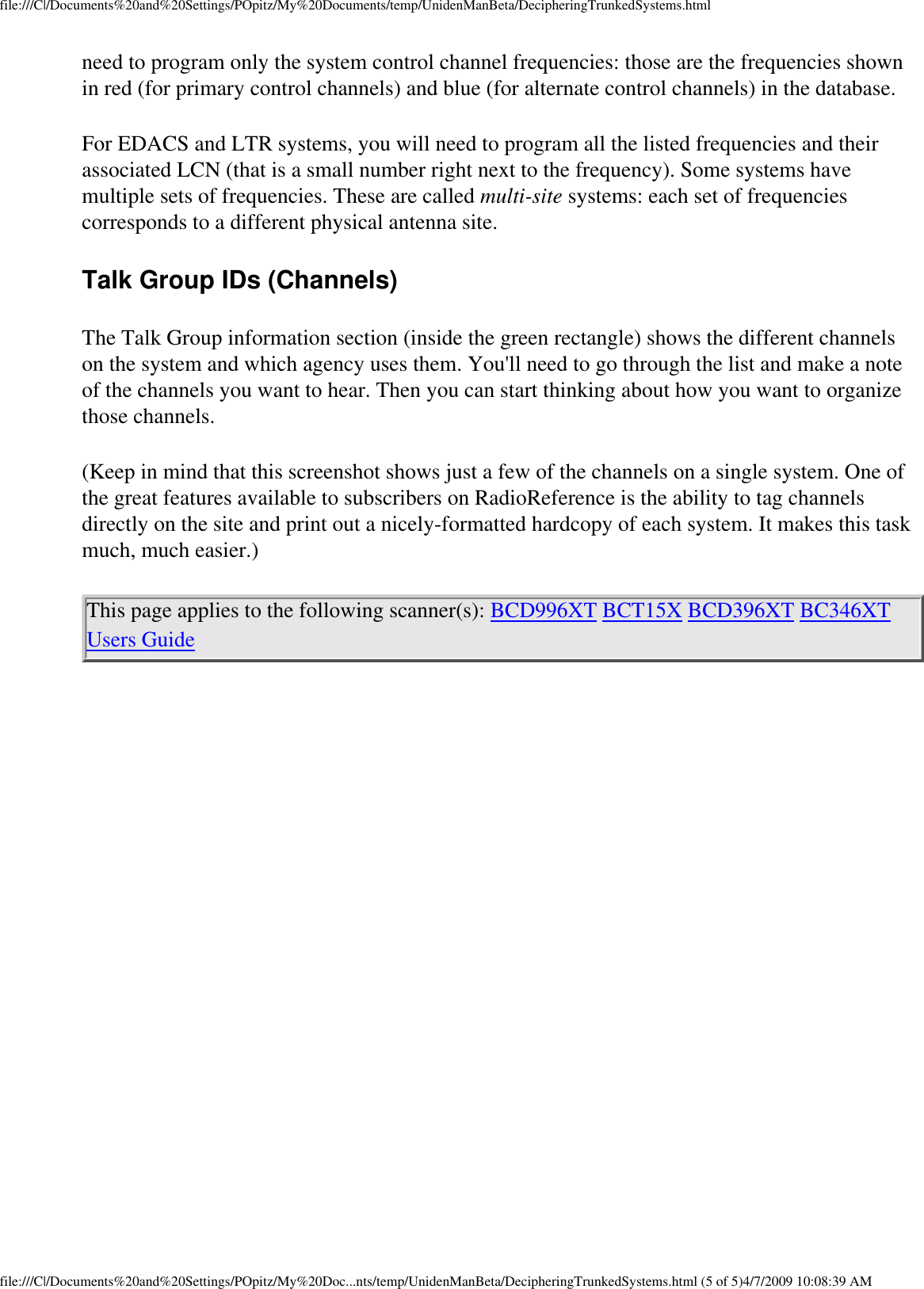 file:///C|/Documents%20and%20Settings/POpitz/My%20Documents/temp/UnidenManBeta/DecipheringTrunkedSystems.htmlneed to program only the system control channel frequencies: those are the frequencies shown in red (for primary control channels) and blue (for alternate control channels) in the database. For EDACS and LTR systems, you will need to program all the listed frequencies and their associated LCN (that is a small number right next to the frequency). Some systems have multiple sets of frequencies. These are called multi-site systems: each set of frequencies corresponds to a different physical antenna site. Talk Group IDs (Channels) The Talk Group information section (inside the green rectangle) shows the different channels on the system and which agency uses them. You&apos;ll need to go through the list and make a note of the channels you want to hear. Then you can start thinking about how you want to organize those channels. (Keep in mind that this screenshot shows just a few of the channels on a single system. One of the great features available to subscribers on RadioReference is the ability to tag channels directly on the site and print out a nicely-formatted hardcopy of each system. It makes this task much, much easier.) This page applies to the following scanner(s): BCD996XT BCT15X BCD396XT BC346XT Users Guide file:///C|/Documents%20and%20Settings/POpitz/My%20Doc...nts/temp/UnidenManBeta/DecipheringTrunkedSystems.html (5 of 5)4/7/2009 10:08:39 AM