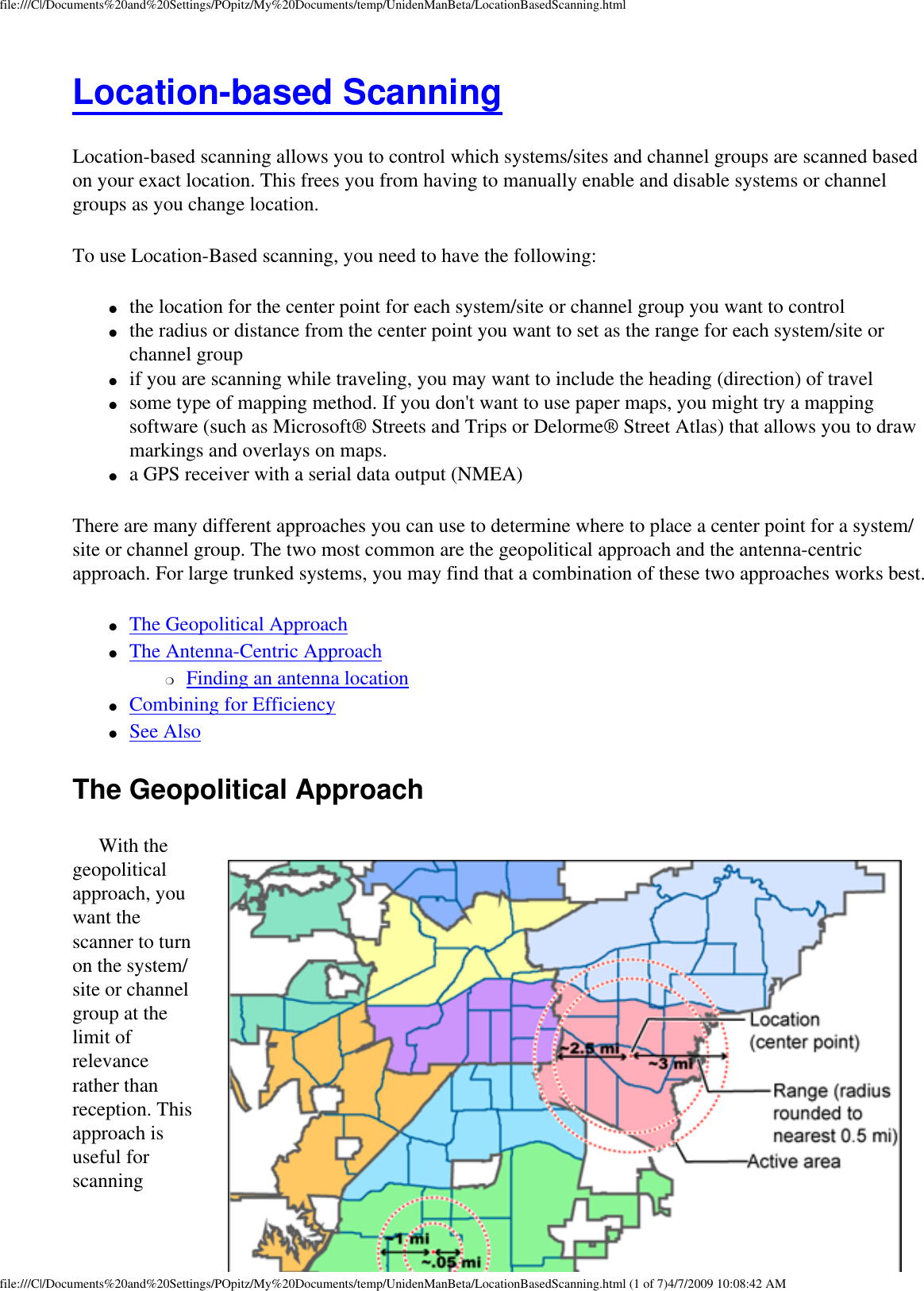 file:///C|/Documents%20and%20Settings/POpitz/My%20Documents/temp/UnidenManBeta/LocationBasedScanning.htmlLocation-based Scanning Location-based scanning allows you to control which systems/sites and channel groups are scanned based on your exact location. This frees you from having to manually enable and disable systems or channel groups as you change location. To use Location-Based scanning, you need to have the following: ●     the location for the center point for each system/site or channel group you want to control ●     the radius or distance from the center point you want to set as the range for each system/site or channel group ●     if you are scanning while traveling, you may want to include the heading (direction) of travel ●     some type of mapping method. If you don&apos;t want to use paper maps, you might try a mapping software (such as Microsoft® Streets and Trips or Delorme® Street Atlas) that allows you to draw markings and overlays on maps. ●     a GPS receiver with a serial data output (NMEA) There are many different approaches you can use to determine where to place a center point for a system/site or channel group. The two most common are the geopolitical approach and the antenna-centric approach. For large trunked systems, you may find that a combination of these two approaches works best. ●     The Geopolitical Approach ●     The Antenna-Centric Approach ❍     Finding an antenna location ●     Combining for Efficiency ●     See Also The Geopolitical Approach With the geopolitical approach, you want the scanner to turn on the system/site or channel group at the limit of relevance rather than reception. This approach is useful for scanning file:///C|/Documents%20and%20Settings/POpitz/My%20Documents/temp/UnidenManBeta/LocationBasedScanning.html (1 of 7)4/7/2009 10:08:42 AM