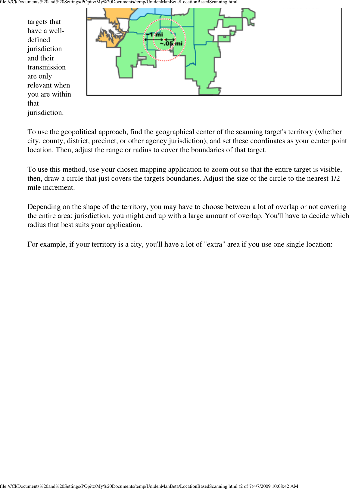 file:///C|/Documents%20and%20Settings/POpitz/My%20Documents/temp/UnidenManBeta/LocationBasedScanning.htmltargets that have a well-defined jurisdiction and their transmission are only relevant when you are within that jurisdiction. To use the geopolitical approach, find the geographical center of the scanning target&apos;s territory (whether city, county, district, precinct, or other agency jurisdiction), and set these coordinates as your center point location. Then, adjust the range or radius to cover the boundaries of that target. To use this method, use your chosen mapping application to zoom out so that the entire target is visible, then, draw a circle that just covers the targets boundaries. Adjust the size of the circle to the nearest 1/2 mile increment. Depending on the shape of the territory, you may have to choose between a lot of overlap or not covering the entire area: jurisdiction, you might end up with a large amount of overlap. You&apos;ll have to decide which radius that best suits your application. For example, if your territory is a city, you&apos;ll have a lot of &quot;extra&quot; area if you use one single location: file:///C|/Documents%20and%20Settings/POpitz/My%20Documents/temp/UnidenManBeta/LocationBasedScanning.html (2 of 7)4/7/2009 10:08:42 AM