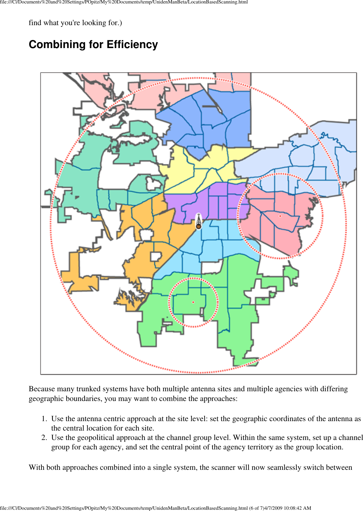 file:///C|/Documents%20and%20Settings/POpitz/My%20Documents/temp/UnidenManBeta/LocationBasedScanning.htmlfind what you&apos;re looking for.) Combining for Efficiency Because many trunked systems have both multiple antenna sites and multiple agencies with differing geographic boundaries, you may want to combine the approaches: 1.  Use the antenna centric approach at the site level: set the geographic coordinates of the antenna as the central location for each site. 2.  Use the geopolitical approach at the channel group level. Within the same system, set up a channel group for each agency, and set the central point of the agency territory as the group location. With both approaches combined into a single system, the scanner will now seamlessly switch between file:///C|/Documents%20and%20Settings/POpitz/My%20Documents/temp/UnidenManBeta/LocationBasedScanning.html (6 of 7)4/7/2009 10:08:42 AM