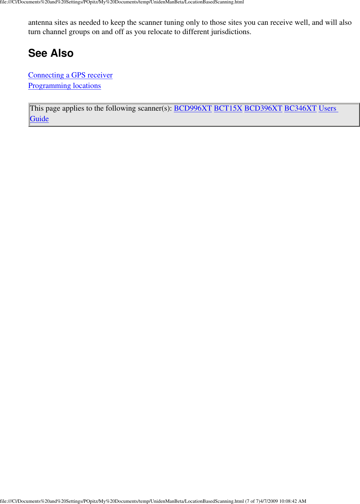 file:///C|/Documents%20and%20Settings/POpitz/My%20Documents/temp/UnidenManBeta/LocationBasedScanning.htmlantenna sites as needed to keep the scanner tuning only to those sites you can receive well, and will also turn channel groups on and off as you relocate to different jurisdictions. See Also Connecting a GPS receiver Programming locations This page applies to the following scanner(s): BCD996XT BCT15X BCD396XT BC346XT Users Guide file:///C|/Documents%20and%20Settings/POpitz/My%20Documents/temp/UnidenManBeta/LocationBasedScanning.html (7 of 7)4/7/2009 10:08:42 AM