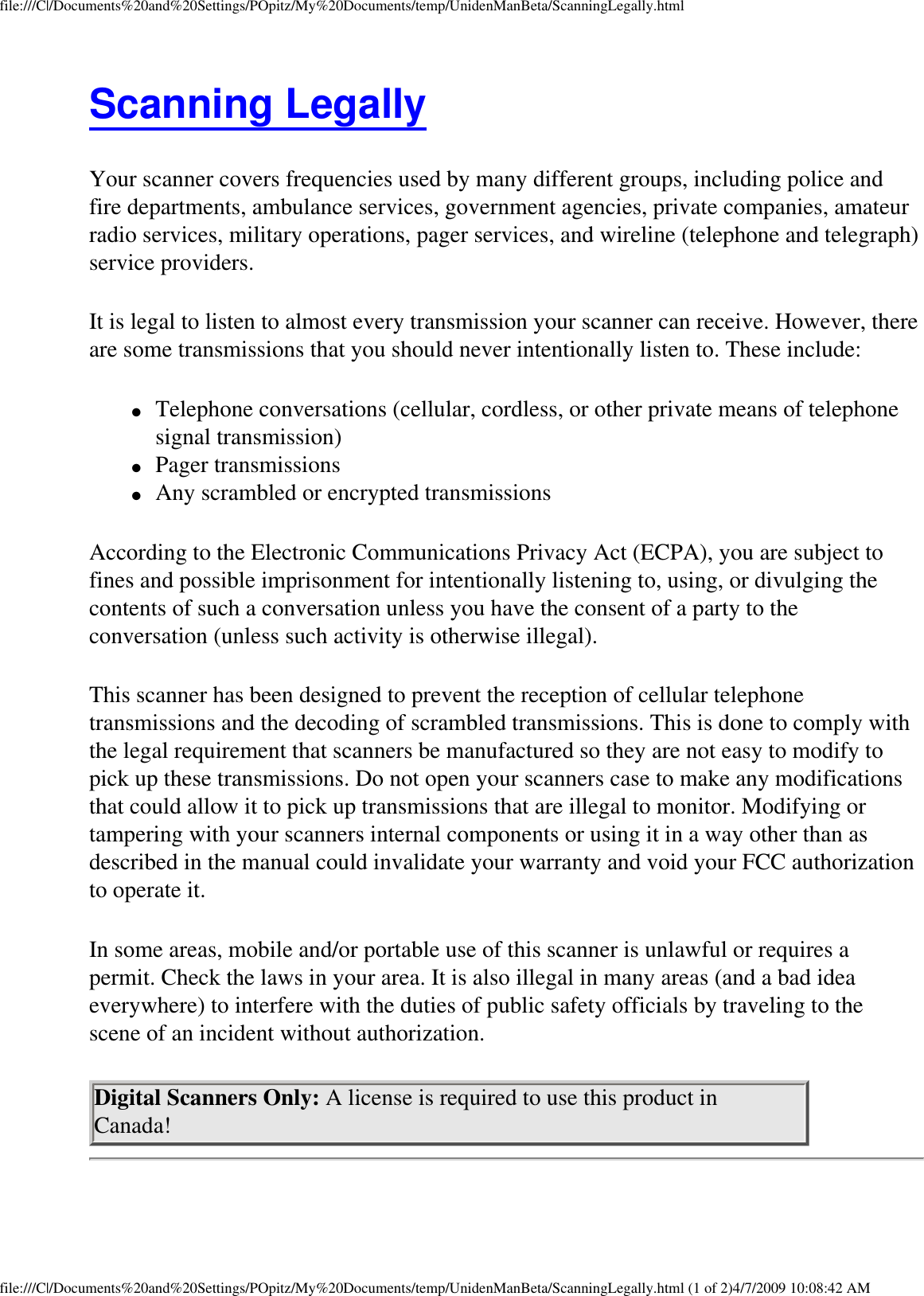 file:///C|/Documents%20and%20Settings/POpitz/My%20Documents/temp/UnidenManBeta/ScanningLegally.htmlScanning Legally Your scanner covers frequencies used by many different groups, including police and fire departments, ambulance services, government agencies, private companies, amateur radio services, military operations, pager services, and wireline (telephone and telegraph) service providers. It is legal to listen to almost every transmission your scanner can receive. However, there are some transmissions that you should never intentionally listen to. These include: ●     Telephone conversations (cellular, cordless, or other private means of telephone signal transmission) ●     Pager transmissions ●     Any scrambled or encrypted transmissions According to the Electronic Communications Privacy Act (ECPA), you are subject to fines and possible imprisonment for intentionally listening to, using, or divulging the contents of such a conversation unless you have the consent of a party to the conversation (unless such activity is otherwise illegal). This scanner has been designed to prevent the reception of cellular telephone transmissions and the decoding of scrambled transmissions. This is done to comply with the legal requirement that scanners be manufactured so they are not easy to modify to pick up these transmissions. Do not open your scanners case to make any modifications that could allow it to pick up transmissions that are illegal to monitor. Modifying or tampering with your scanners internal components or using it in a way other than as described in the manual could invalidate your warranty and void your FCC authorization to operate it. In some areas, mobile and/or portable use of this scanner is unlawful or requires a permit. Check the laws in your area. It is also illegal in many areas (and a bad idea everywhere) to interfere with the duties of public safety officials by traveling to the scene of an incident without authorization. Digital Scanners Only: A license is required to use this product in Canada! file:///C|/Documents%20and%20Settings/POpitz/My%20Documents/temp/UnidenManBeta/ScanningLegally.html (1 of 2)4/7/2009 10:08:42 AM