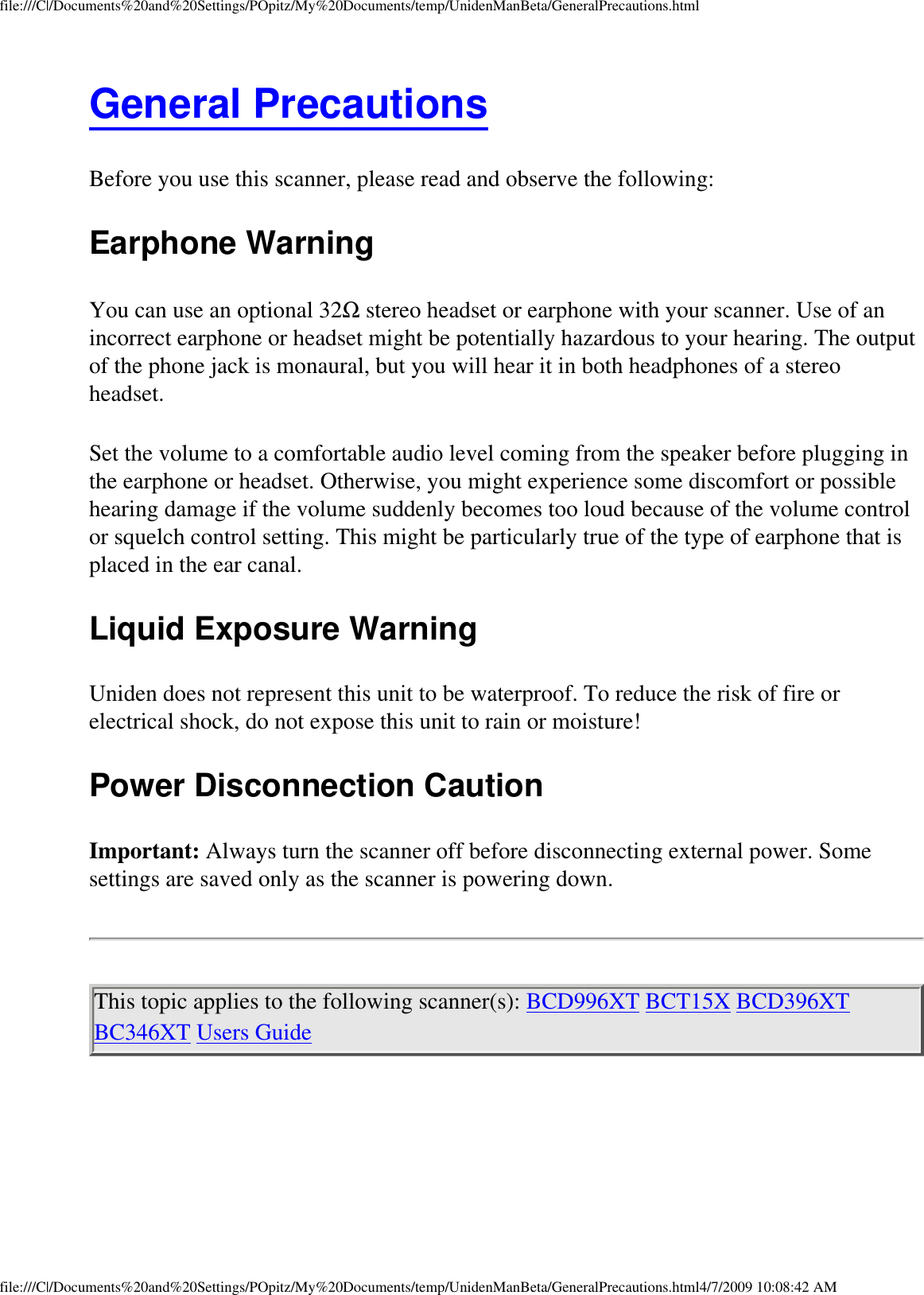 file:///C|/Documents%20and%20Settings/POpitz/My%20Documents/temp/UnidenManBeta/GeneralPrecautions.htmlGeneral Precautions Before you use this scanner, please read and observe the following: Earphone Warning You can use an optional 32Ω stereo headset or earphone with your scanner. Use of an incorrect earphone or headset might be potentially hazardous to your hearing. The output of the phone jack is monaural, but you will hear it in both headphones of a stereo headset. Set the volume to a comfortable audio level coming from the speaker before plugging in the earphone or headset. Otherwise, you might experience some discomfort or possible hearing damage if the volume suddenly becomes too loud because of the volume control or squelch control setting. This might be particularly true of the type of earphone that is placed in the ear canal. Liquid Exposure Warning Uniden does not represent this unit to be waterproof. To reduce the risk of fire or electrical shock, do not expose this unit to rain or moisture! Power Disconnection Caution Important: Always turn the scanner off before disconnecting external power. Some settings are saved only as the scanner is powering down. This topic applies to the following scanner(s): BCD996XT BCT15X BCD396XT BC346XT Users Guide file:///C|/Documents%20and%20Settings/POpitz/My%20Documents/temp/UnidenManBeta/GeneralPrecautions.html4/7/2009 10:08:42 AM