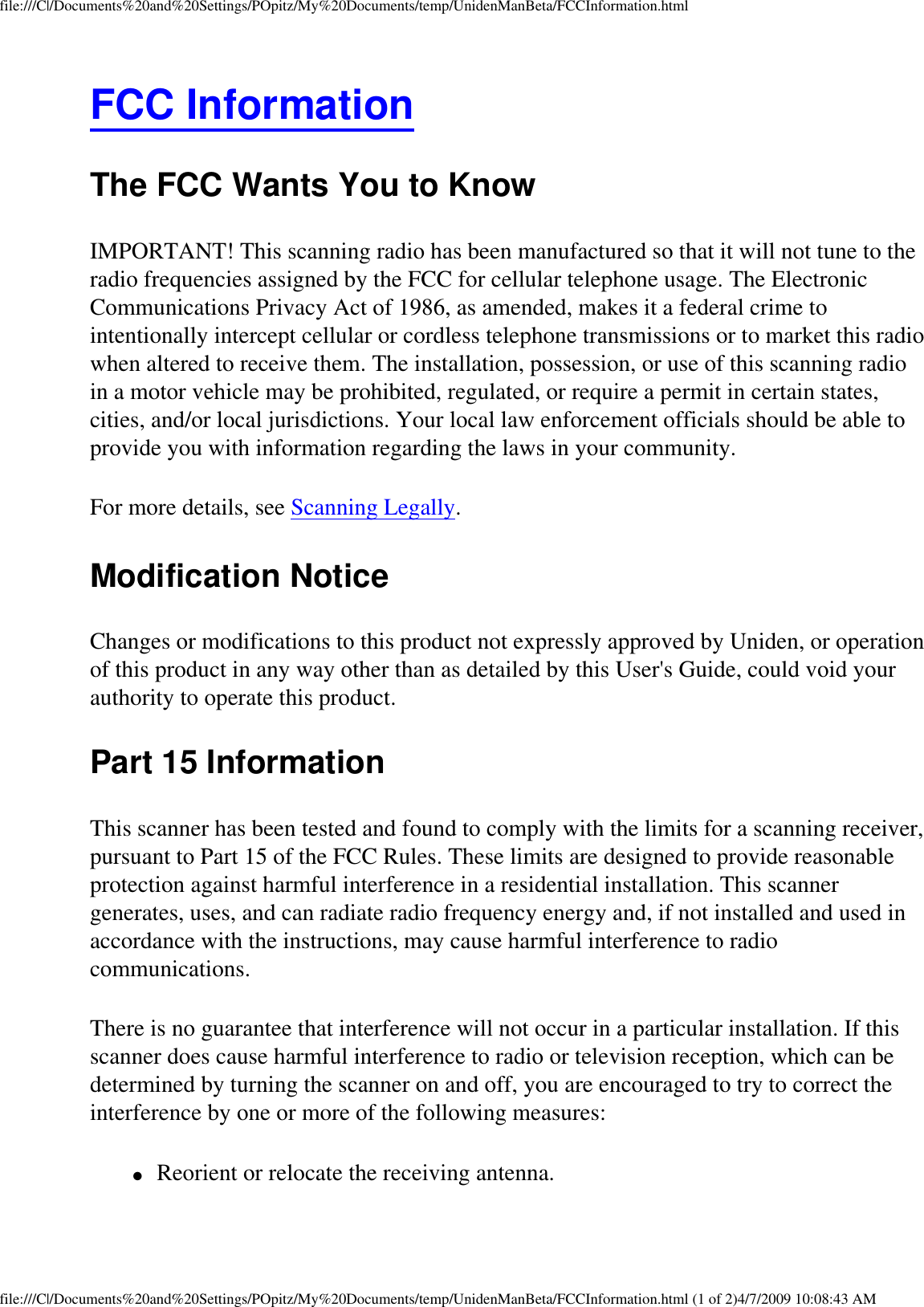 file:///C|/Documents%20and%20Settings/POpitz/My%20Documents/temp/UnidenManBeta/FCCInformation.htmlFCC Information The FCC Wants You to Know IMPORTANT! This scanning radio has been manufactured so that it will not tune to the radio frequencies assigned by the FCC for cellular telephone usage. The Electronic Communications Privacy Act of 1986, as amended, makes it a federal crime to intentionally intercept cellular or cordless telephone transmissions or to market this radio when altered to receive them. The installation, possession, or use of this scanning radio in a motor vehicle may be prohibited, regulated, or require a permit in certain states, cities, and/or local jurisdictions. Your local law enforcement officials should be able to provide you with information regarding the laws in your community. For more details, see Scanning Legally. Modification Notice Changes or modifications to this product not expressly approved by Uniden, or operation of this product in any way other than as detailed by this User&apos;s Guide, could void your authority to operate this product. Part 15 Information This scanner has been tested and found to comply with the limits for a scanning receiver, pursuant to Part 15 of the FCC Rules. These limits are designed to provide reasonable protection against harmful interference in a residential installation. This scanner generates, uses, and can radiate radio frequency energy and, if not installed and used in accordance with the instructions, may cause harmful interference to radio communications. There is no guarantee that interference will not occur in a particular installation. If this scanner does cause harmful interference to radio or television reception, which can be determined by turning the scanner on and off, you are encouraged to try to correct the interference by one or more of the following measures: ●     Reorient or relocate the receiving antenna. file:///C|/Documents%20and%20Settings/POpitz/My%20Documents/temp/UnidenManBeta/FCCInformation.html (1 of 2)4/7/2009 10:08:43 AM