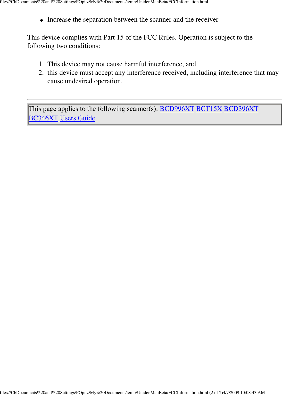 file:///C|/Documents%20and%20Settings/POpitz/My%20Documents/temp/UnidenManBeta/FCCInformation.html●     Increase the separation between the scanner and the receiver This device complies with Part 15 of the FCC Rules. Operation is subject to the following two conditions: 1.  This device may not cause harmful interference, and 2.  this device must accept any interference received, including interference that may cause undesired operation. This page applies to the following scanner(s): BCD996XT BCT15X BCD396XT BC346XT Users Guide file:///C|/Documents%20and%20Settings/POpitz/My%20Documents/temp/UnidenManBeta/FCCInformation.html (2 of 2)4/7/2009 10:08:43 AM