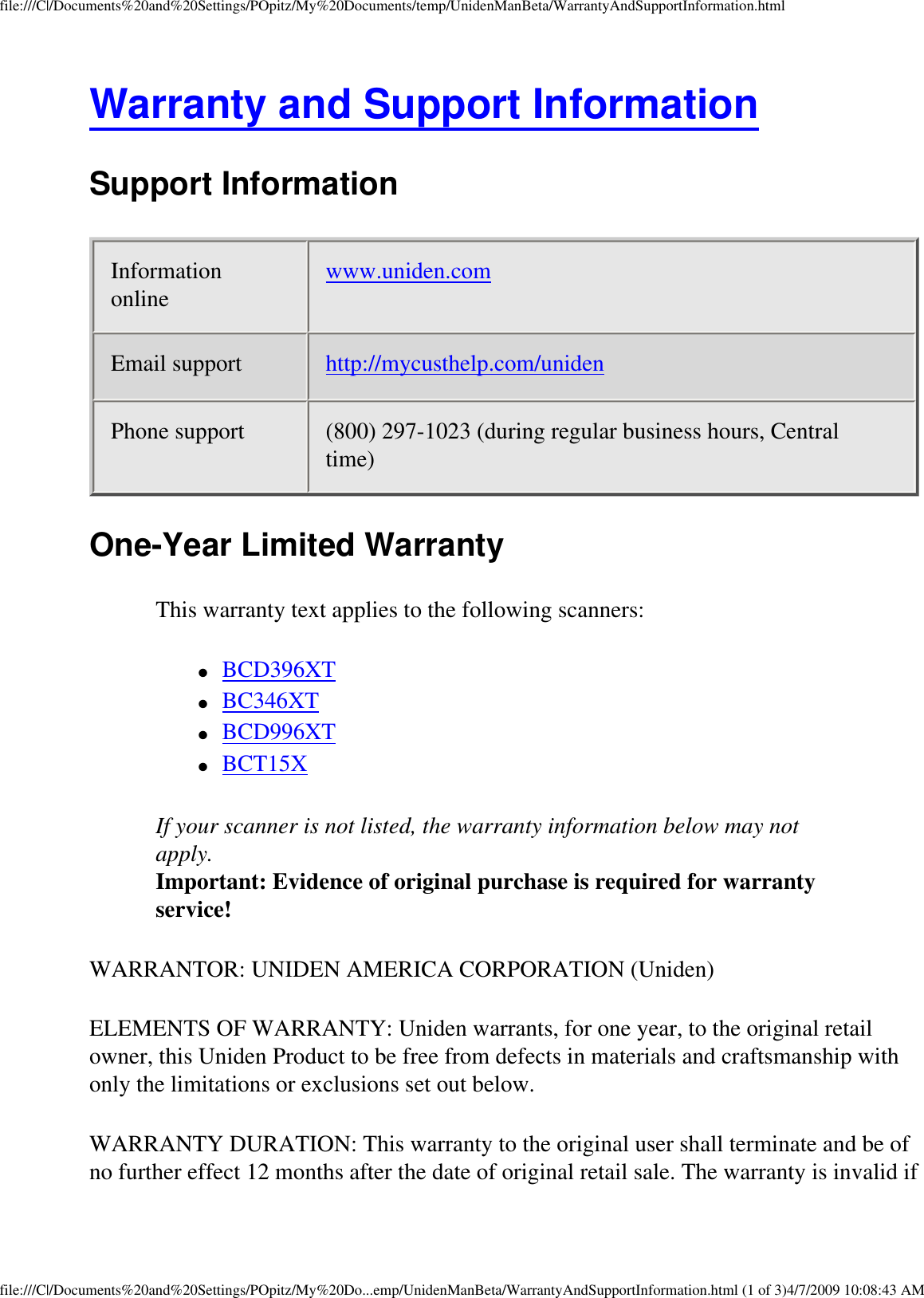 file:///C|/Documents%20and%20Settings/POpitz/My%20Documents/temp/UnidenManBeta/WarrantyAndSupportInformation.htmlWarranty and Support Information Support Information Information online  www.uniden.com Email support  http://mycusthelp.com/uniden Phone support  (800) 297-1023 (during regular business hours, Central time) One-Year Limited Warranty This warranty text applies to the following scanners: ●     BCD396XT ●     BC346XT ●     BCD996XT ●     BCT15X If your scanner is not listed, the warranty information below may not apply.  Important: Evidence of original purchase is required for warranty service! WARRANTOR: UNIDEN AMERICA CORPORATION (Uniden) ELEMENTS OF WARRANTY: Uniden warrants, for one year, to the original retail owner, this Uniden Product to be free from defects in materials and craftsmanship with only the limitations or exclusions set out below. WARRANTY DURATION: This warranty to the original user shall terminate and be of no further effect 12 months after the date of original retail sale. The warranty is invalid if file:///C|/Documents%20and%20Settings/POpitz/My%20Do...emp/UnidenManBeta/WarrantyAndSupportInformation.html (1 of 3)4/7/2009 10:08:43 AM