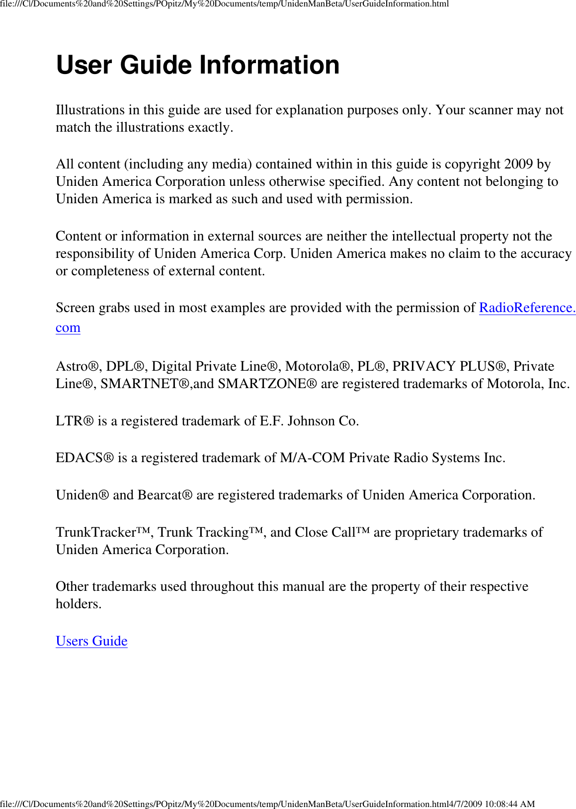 file:///C|/Documents%20and%20Settings/POpitz/My%20Documents/temp/UnidenManBeta/UserGuideInformation.htmlUser Guide Information Illustrations in this guide are used for explanation purposes only. Your scanner may not match the illustrations exactly. All content (including any media) contained within in this guide is copyright 2009 by Uniden America Corporation unless otherwise specified. Any content not belonging to Uniden America is marked as such and used with permission. Content or information in external sources are neither the intellectual property not the responsibility of Uniden America Corp. Uniden America makes no claim to the accuracy or completeness of external content. Screen grabs used in most examples are provided with the permission of RadioReference.com Astro®, DPL®, Digital Private Line®, Motorola®, PL®, PRIVACY PLUS®, Private Line®, SMARTNET®,and SMARTZONE® are registered trademarks of Motorola, Inc. LTR® is a registered trademark of E.F. Johnson Co. EDACS® is a registered trademark of M/A-COM Private Radio Systems Inc. Uniden® and Bearcat® are registered trademarks of Uniden America Corporation. TrunkTracker™, Trunk Tracking™, and Close Call™ are proprietary trademarks of Uniden America Corporation. Other trademarks used throughout this manual are the property of their respective holders. Users Guide file:///C|/Documents%20and%20Settings/POpitz/My%20Documents/temp/UnidenManBeta/UserGuideInformation.html4/7/2009 10:08:44 AM