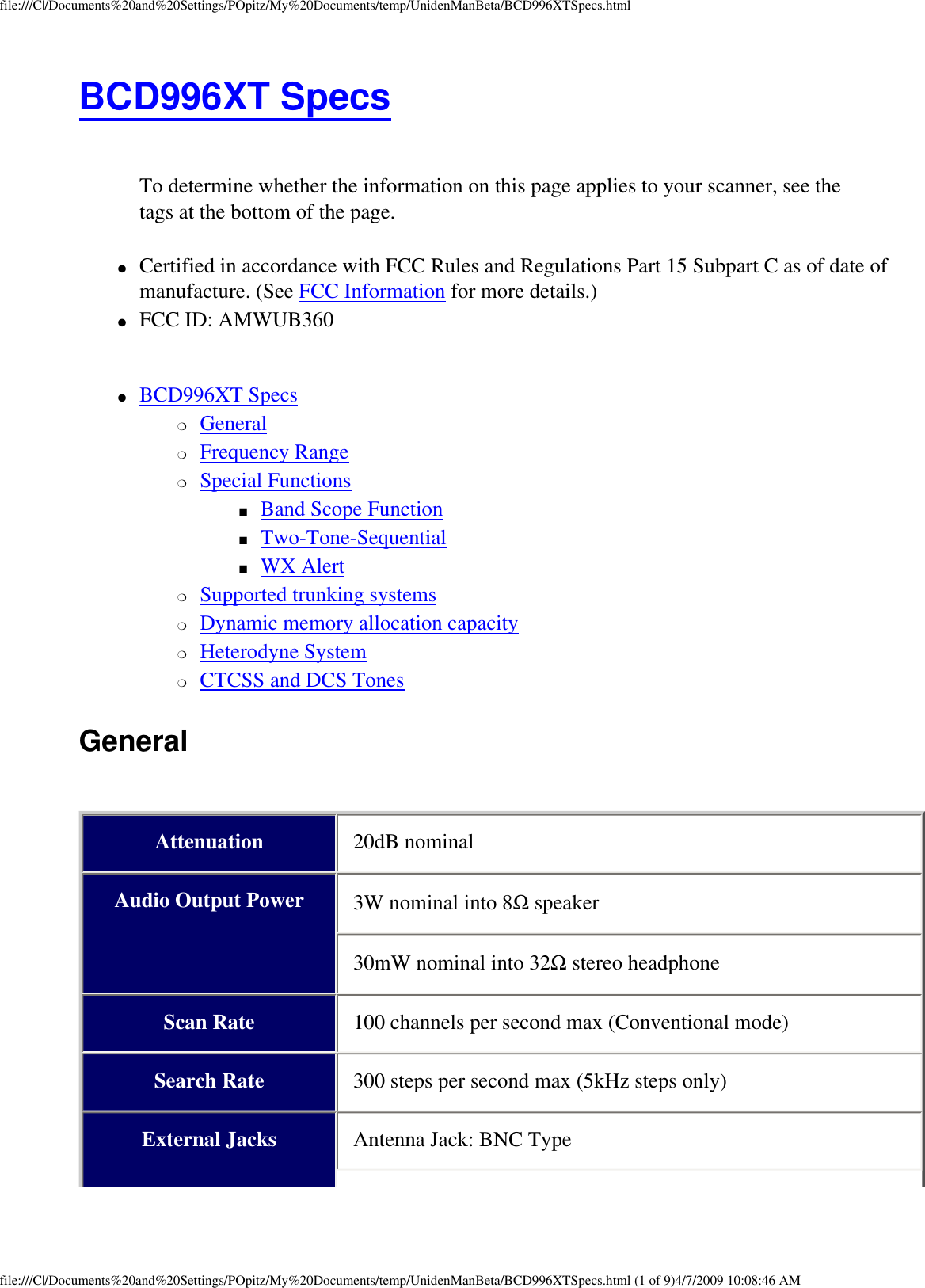 file:///C|/Documents%20and%20Settings/POpitz/My%20Documents/temp/UnidenManBeta/BCD996XTSpecs.htmlBCD996XT Specs  To determine whether the information on this page applies to your scanner, see the tags at the bottom of the page.●     Certified in accordance with FCC Rules and Regulations Part 15 Subpart C as of date of manufacture. (See FCC Information for more details.) ●     FCC ID: AMWUB360  ●     BCD996XT Specs ❍     General ❍     Frequency Range ❍     Special Functions ■     Band Scope Function ■     Two-Tone-Sequential ■     WX Alert ❍     Supported trunking systems ❍     Dynamic memory allocation capacity ❍     Heterodyne System ❍     CTCSS and DCS Tones General  Attenuation 20dB nominal Audio Output Power 3W nominal into 8Ω speaker 30mW nominal into 32Ω stereo headphone Scan Rate 100 channels per second max (Conventional mode) Search Rate 300 steps per second max (5kHz steps only) External Jacks Antenna Jack: BNC Type file:///C|/Documents%20and%20Settings/POpitz/My%20Documents/temp/UnidenManBeta/BCD996XTSpecs.html (1 of 9)4/7/2009 10:08:46 AM