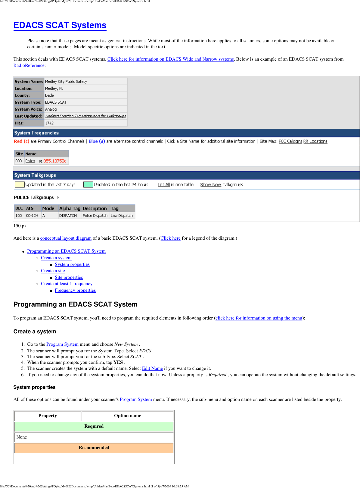 file:///C|/Documents%20and%20Settings/POpitz/My%20Documents/temp/UnidenManBeta/EDACSSCATSystems.htmlEDACS SCAT Systems Please note that these pages are meant as general instructions. While most of the information here applies to all scanners, some options may not be available on certain scanner models. Model-specific options are indicated in the text. This section deals with EDACS SCAT systems. Click here for information on EDACS Wide and Narrow systems. Below is an example of an EDACS SCAT system from RadioReference:  150 px And here is a conceptual layout diagram of a basic EDACS SCAT system. (Click here for a legend of the diagram.) ●     Programming an EDACS SCAT System ❍     Create a system ■     System properties ❍     Create a site ■     Site properties ❍     Create at least 1 frequency ■     Frequency properties Programming an EDACS SCAT System To program an EDACS SCAT system, you&apos;ll need to program the required elements in following order (click here for information on using the menu): Create a system 1.  Go to the Program System menu and choose New System . 2.  The scanner will prompt you for the System Type. Select EDCS . 3.  The scanner will prompt you for the sub-type. Select SCAT . 4.  When the scanner prompts you confirm, tap YES . 5.  The scanner creates the system with a default name. Select Edit Name if you want to change it. 6.  If you need to change any of the system properties, you can do that now. Unless a property is Required , you can operate the system without changing the default settings. System properties All of these options can be found under your scanner&apos;s Program System menu. If necessary, the sub-menu and option name on each scanner are listed beside the property. Property  Option name Required None Recommended file:///C|/Documents%20and%20Settings/POpitz/My%20Documents/temp/UnidenManBeta/EDACSSCATSystems.html (1 of 3)4/7/2009 10:08:25 AM