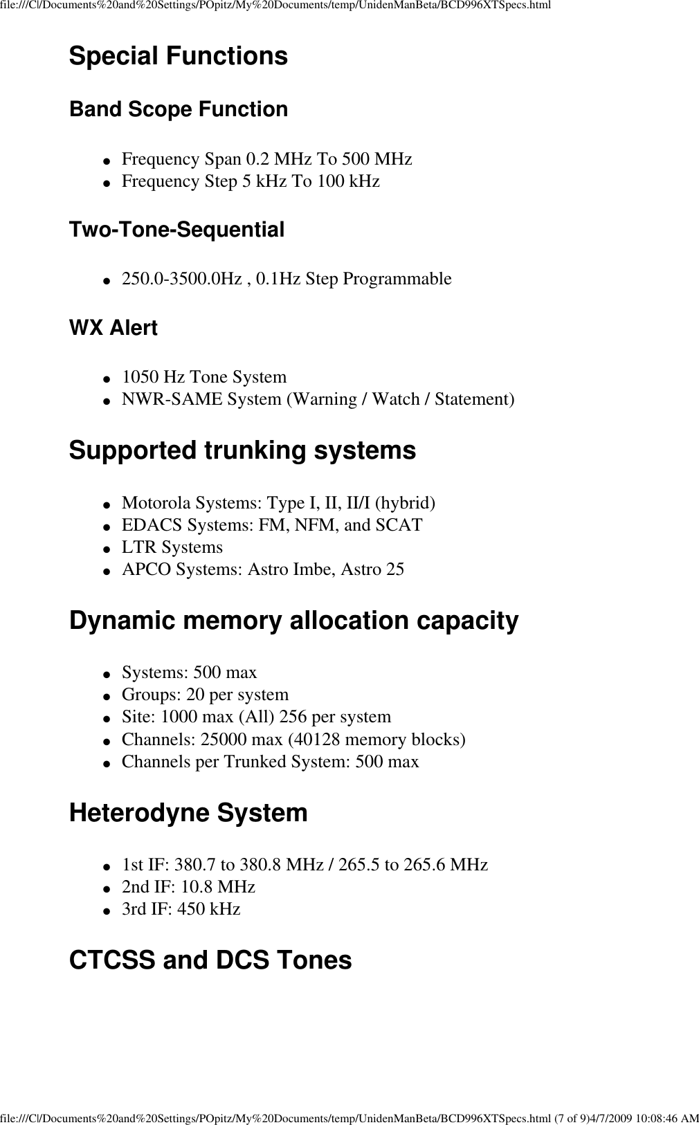 file:///C|/Documents%20and%20Settings/POpitz/My%20Documents/temp/UnidenManBeta/BCD996XTSpecs.htmlSpecial Functions Band Scope Function ●     Frequency Span 0.2 MHz To 500 MHz ●     Frequency Step 5 kHz To 100 kHz Two-Tone-Sequential ●     250.0-3500.0Hz , 0.1Hz Step Programmable WX Alert ●     1050 Hz Tone System ●     NWR-SAME System (Warning / Watch / Statement) Supported trunking systems ●     Motorola Systems: Type I, II, II/I (hybrid) ●     EDACS Systems: FM, NFM, and SCAT ●     LTR Systems ●     APCO Systems: Astro Imbe, Astro 25 Dynamic memory allocation capacity ●     Systems: 500 max ●     Groups: 20 per system ●     Site: 1000 max (All) 256 per system ●     Channels: 25000 max (40128 memory blocks) ●     Channels per Trunked System: 500 max Heterodyne System ●     1st IF: 380.7 to 380.8 MHz / 265.5 to 265.6 MHz ●     2nd IF: 10.8 MHz ●     3rd IF: 450 kHz CTCSS and DCS Tones  file:///C|/Documents%20and%20Settings/POpitz/My%20Documents/temp/UnidenManBeta/BCD996XTSpecs.html (7 of 9)4/7/2009 10:08:46 AM