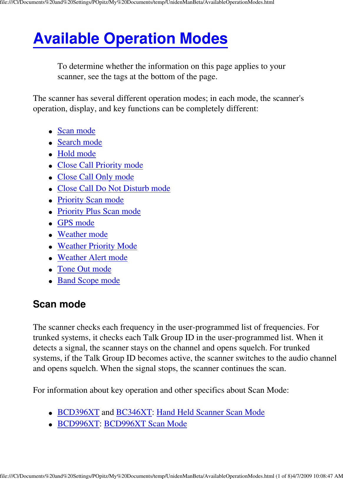 file:///C|/Documents%20and%20Settings/POpitz/My%20Documents/temp/UnidenManBeta/AvailableOperationModes.htmlAvailable Operation Modes To determine whether the information on this page applies to your scanner, see the tags at the bottom of the page.The scanner has several different operation modes; in each mode, the scanner&apos;s operation, display, and key functions can be completely different: ●     Scan mode ●     Search mode ●     Hold mode ●     Close Call Priority mode ●     Close Call Only mode ●     Close Call Do Not Disturb mode ●     Priority Scan mode ●     Priority Plus Scan mode ●     GPS mode ●     Weather mode ●     Weather Priority Mode ●     Weather Alert mode ●     Tone Out mode ●     Band Scope mode Scan mode The scanner checks each frequency in the user-programmed list of frequencies. For trunked systems, it checks each Talk Group ID in the user-programmed list. When it detects a signal, the scanner stays on the channel and opens squelch. For trunked systems, if the Talk Group ID becomes active, the scanner switches to the audio channel and opens squelch. When the signal stops, the scanner continues the scan. For information about key operation and other specifics about Scan Mode: ●     BCD396XT and BC346XT: Hand Held Scanner Scan Mode ●     BCD996XT: BCD996XT Scan Mode file:///C|/Documents%20and%20Settings/POpitz/My%20Documents/temp/UnidenManBeta/AvailableOperationModes.html (1 of 8)4/7/2009 10:08:47 AM