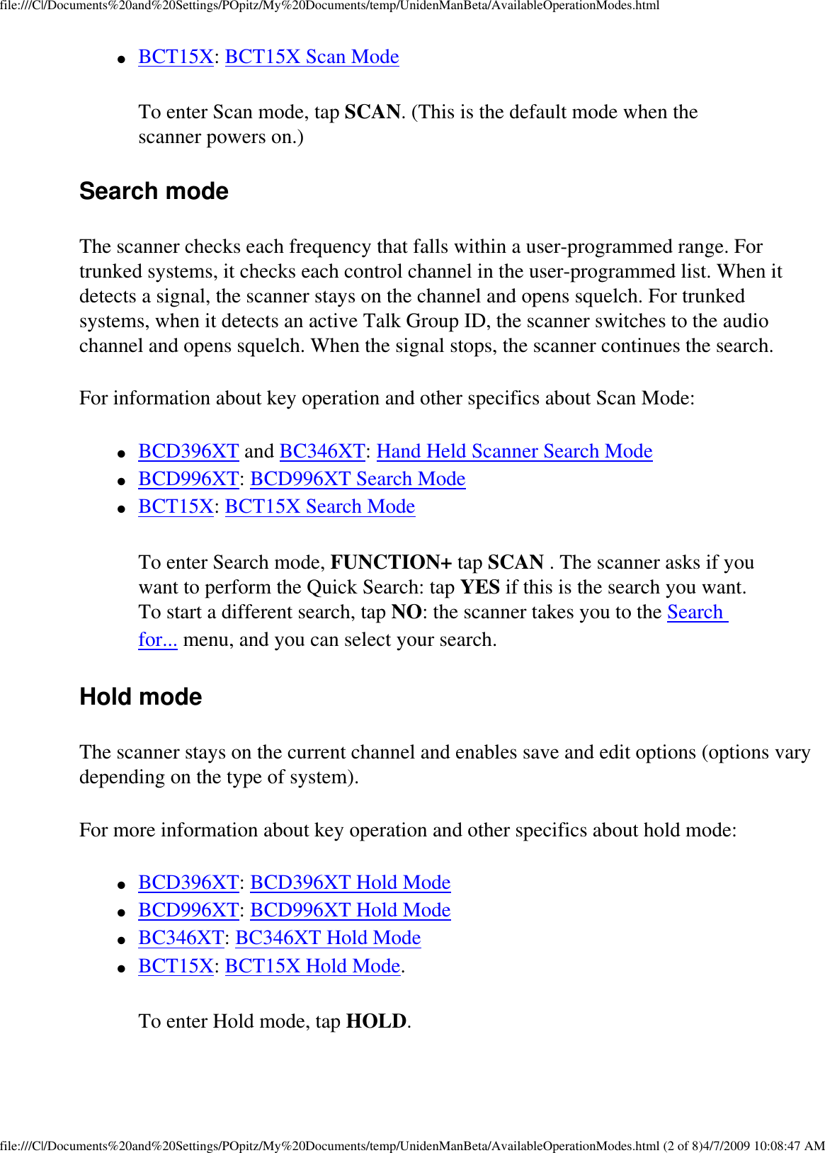 file:///C|/Documents%20and%20Settings/POpitz/My%20Documents/temp/UnidenManBeta/AvailableOperationModes.html●     BCT15X: BCT15X Scan Mode To enter Scan mode, tap SCAN. (This is the default mode when the scanner powers on.) Search mode The scanner checks each frequency that falls within a user-programmed range. For trunked systems, it checks each control channel in the user-programmed list. When it detects a signal, the scanner stays on the channel and opens squelch. For trunked systems, when it detects an active Talk Group ID, the scanner switches to the audio channel and opens squelch. When the signal stops, the scanner continues the search. For information about key operation and other specifics about Scan Mode: ●     BCD396XT and BC346XT: Hand Held Scanner Search Mode ●     BCD996XT: BCD996XT Search Mode ●     BCT15X: BCT15X Search Mode To enter Search mode, FUNCTION+ tap SCAN . The scanner asks if you want to perform the Quick Search: tap YES if this is the search you want. To start a different search, tap NO: the scanner takes you to the Search for... menu, and you can select your search. Hold mode The scanner stays on the current channel and enables save and edit options (options vary depending on the type of system). For more information about key operation and other specifics about hold mode: ●     BCD396XT: BCD396XT Hold Mode ●     BCD996XT: BCD996XT Hold Mode ●     BC346XT: BC346XT Hold Mode ●     BCT15X: BCT15X Hold Mode. To enter Hold mode, tap HOLD. file:///C|/Documents%20and%20Settings/POpitz/My%20Documents/temp/UnidenManBeta/AvailableOperationModes.html (2 of 8)4/7/2009 10:08:47 AM