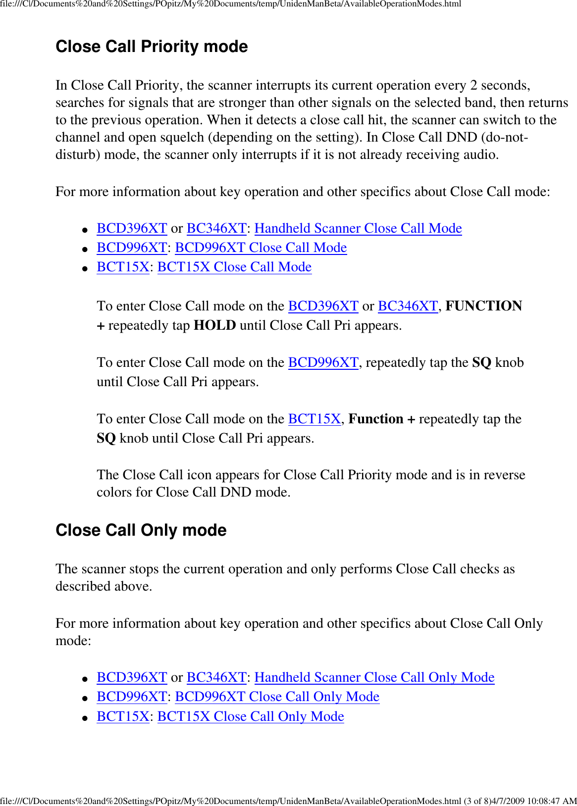 file:///C|/Documents%20and%20Settings/POpitz/My%20Documents/temp/UnidenManBeta/AvailableOperationModes.htmlClose Call Priority mode In Close Call Priority, the scanner interrupts its current operation every 2 seconds, searches for signals that are stronger than other signals on the selected band, then returns to the previous operation. When it detects a close call hit, the scanner can switch to the channel and open squelch (depending on the setting). In Close Call DND (do-not-disturb) mode, the scanner only interrupts if it is not already receiving audio. For more information about key operation and other specifics about Close Call mode: ●     BCD396XT or BC346XT: Handheld Scanner Close Call Mode ●     BCD996XT: BCD996XT Close Call Mode ●     BCT15X: BCT15X Close Call Mode To enter Close Call mode on the BCD396XT or BC346XT, FUNCTION + repeatedly tap HOLD until Close Call Pri appears. To enter Close Call mode on the BCD996XT, repeatedly tap the SQ knob until Close Call Pri appears. To enter Close Call mode on the BCT15X, Function + repeatedly tap the SQ knob until Close Call Pri appears. The Close Call icon appears for Close Call Priority mode and is in reverse colors for Close Call DND mode. Close Call Only mode The scanner stops the current operation and only performs Close Call checks as described above. For more information about key operation and other specifics about Close Call Only mode: ●     BCD396XT or BC346XT: Handheld Scanner Close Call Only Mode ●     BCD996XT: BCD996XT Close Call Only Mode ●     BCT15X: BCT15X Close Call Only Mode file:///C|/Documents%20and%20Settings/POpitz/My%20Documents/temp/UnidenManBeta/AvailableOperationModes.html (3 of 8)4/7/2009 10:08:47 AM