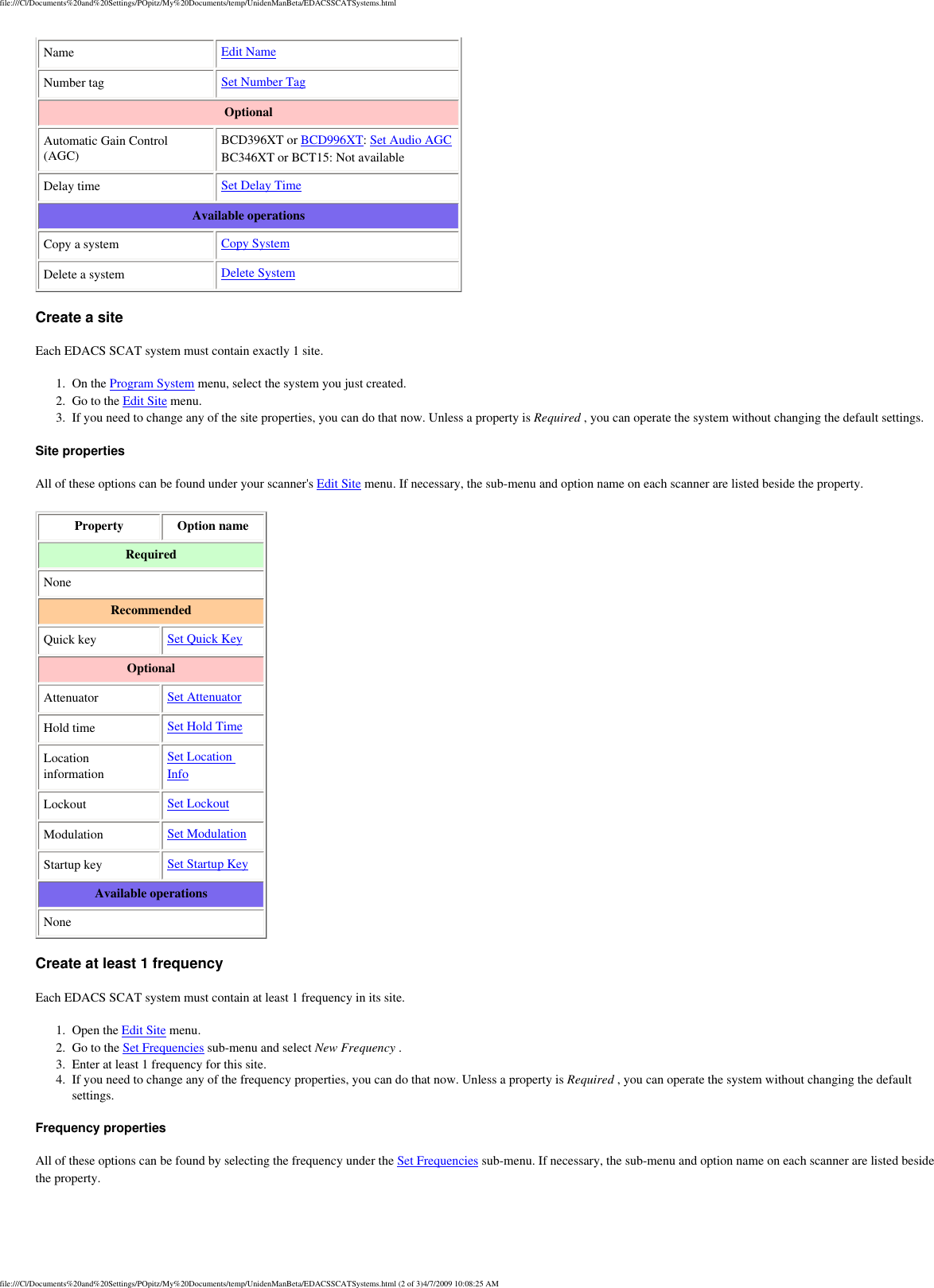file:///C|/Documents%20and%20Settings/POpitz/My%20Documents/temp/UnidenManBeta/EDACSSCATSystems.htmlName  Edit Name Number tag  Set Number Tag Optional Automatic Gain Control (AGC) BCD396XT or BCD996XT: Set Audio AGC BC346XT or BCT15: Not available Delay time  Set Delay Time Available operations Copy a system  Copy System Delete a system  Delete System Create a site Each EDACS SCAT system must contain exactly 1 site. 1.  On the Program System menu, select the system you just created. 2.  Go to the Edit Site menu. 3.  If you need to change any of the site properties, you can do that now. Unless a property is Required , you can operate the system without changing the default settings. Site properties All of these options can be found under your scanner&apos;s Edit Site menu. If necessary, the sub-menu and option name on each scanner are listed beside the property. Property  Option name Required None Recommended Quick key  Set Quick Key Optional Attenuator  Set Attenuator Hold time  Set Hold Time Location information Set Location Info Lockout  Set Lockout Modulation  Set Modulation Startup key  Set Startup Key Available operations None Create at least 1 frequency Each EDACS SCAT system must contain at least 1 frequency in its site. 1.  Open the Edit Site menu. 2.  Go to the Set Frequencies sub-menu and select New Frequency . 3.  Enter at least 1 frequency for this site. 4.  If you need to change any of the frequency properties, you can do that now. Unless a property is Required , you can operate the system without changing the default settings. Frequency properties All of these options can be found by selecting the frequency under the Set Frequencies sub-menu. If necessary, the sub-menu and option name on each scanner are listed beside the property. file:///C|/Documents%20and%20Settings/POpitz/My%20Documents/temp/UnidenManBeta/EDACSSCATSystems.html (2 of 3)4/7/2009 10:08:25 AM