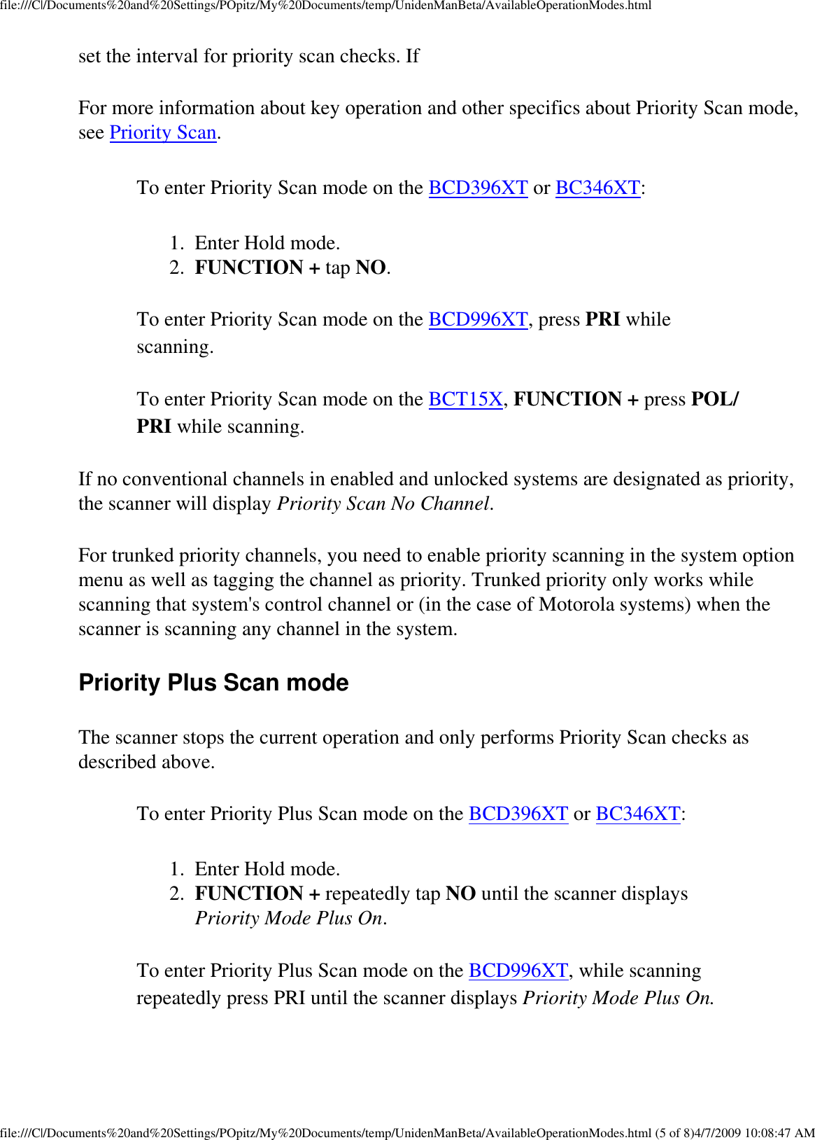 file:///C|/Documents%20and%20Settings/POpitz/My%20Documents/temp/UnidenManBeta/AvailableOperationModes.htmlset the interval for priority scan checks. If For more information about key operation and other specifics about Priority Scan mode, see Priority Scan. To enter Priority Scan mode on the BCD396XT or BC346XT: 1.  Enter Hold mode. 2.  FUNCTION + tap NO. To enter Priority Scan mode on the BCD996XT, press PRI while scanning. To enter Priority Scan mode on the BCT15X, FUNCTION + press POL/PRI while scanning. If no conventional channels in enabled and unlocked systems are designated as priority, the scanner will display Priority Scan No Channel. For trunked priority channels, you need to enable priority scanning in the system option menu as well as tagging the channel as priority. Trunked priority only works while scanning that system&apos;s control channel or (in the case of Motorola systems) when the scanner is scanning any channel in the system. Priority Plus Scan mode The scanner stops the current operation and only performs Priority Scan checks as described above. To enter Priority Plus Scan mode on the BCD396XT or BC346XT: 1.  Enter Hold mode. 2.  FUNCTION + repeatedly tap NO until the scanner displays Priority Mode Plus On. To enter Priority Plus Scan mode on the BCD996XT, while scanning repeatedly press PRI until the scanner displays Priority Mode Plus On. file:///C|/Documents%20and%20Settings/POpitz/My%20Documents/temp/UnidenManBeta/AvailableOperationModes.html (5 of 8)4/7/2009 10:08:47 AM