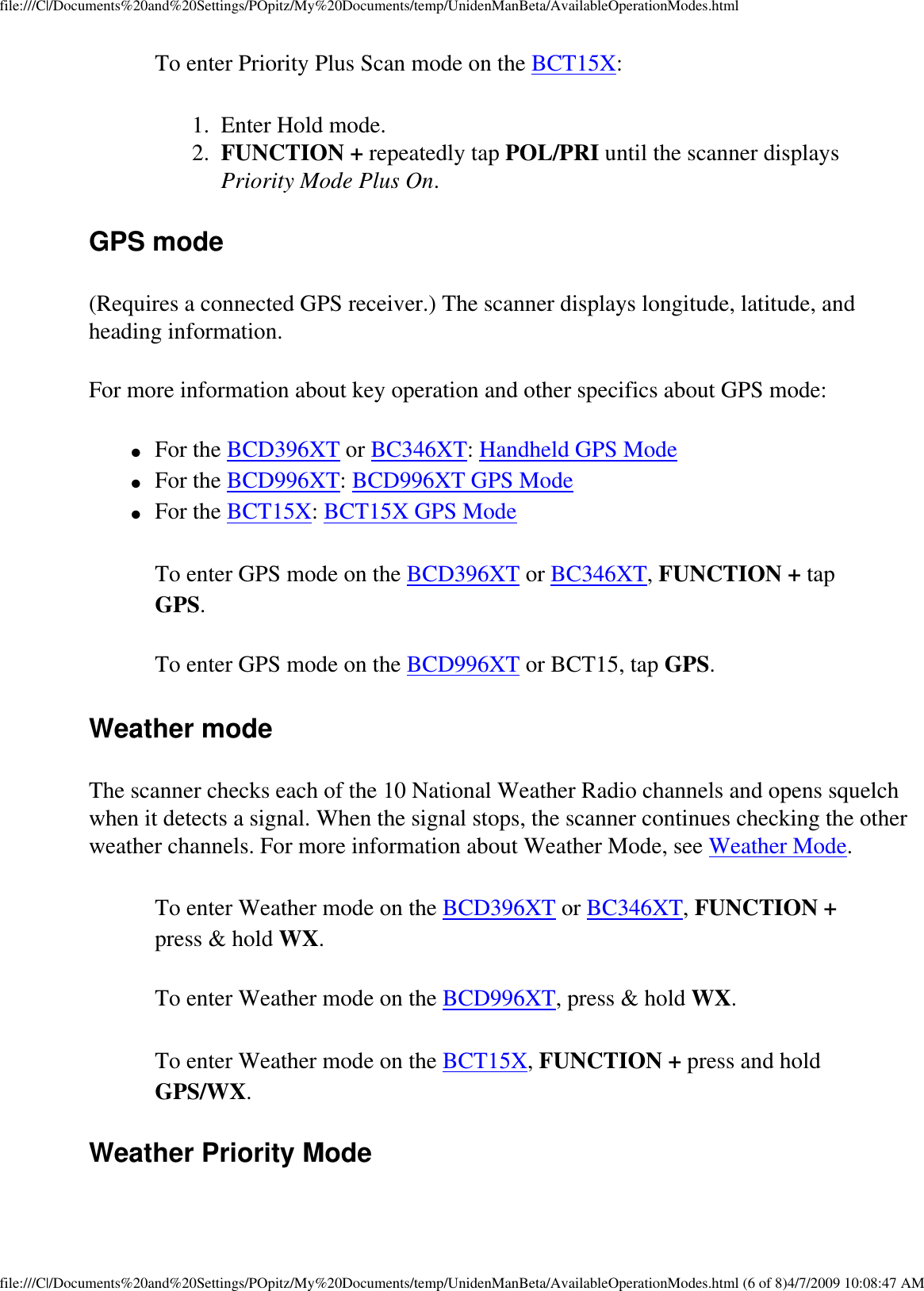 file:///C|/Documents%20and%20Settings/POpitz/My%20Documents/temp/UnidenManBeta/AvailableOperationModes.htmlTo enter Priority Plus Scan mode on the BCT15X: 1.  Enter Hold mode. 2.  FUNCTION + repeatedly tap POL/PRI until the scanner displays Priority Mode Plus On. GPS mode (Requires a connected GPS receiver.) The scanner displays longitude, latitude, and heading information. For more information about key operation and other specifics about GPS mode: ●     For the BCD396XT or BC346XT: Handheld GPS Mode ●     For the BCD996XT: BCD996XT GPS Mode ●     For the BCT15X: BCT15X GPS Mode To enter GPS mode on the BCD396XT or BC346XT, FUNCTION + tap GPS. To enter GPS mode on the BCD996XT or BCT15, tap GPS. Weather mode The scanner checks each of the 10 National Weather Radio channels and opens squelch when it detects a signal. When the signal stops, the scanner continues checking the other weather channels. For more information about Weather Mode, see Weather Mode. To enter Weather mode on the BCD396XT or BC346XT, FUNCTION + press &amp; hold WX. To enter Weather mode on the BCD996XT, press &amp; hold WX. To enter Weather mode on the BCT15X, FUNCTION + press and hold GPS/WX. Weather Priority Mode file:///C|/Documents%20and%20Settings/POpitz/My%20Documents/temp/UnidenManBeta/AvailableOperationModes.html (6 of 8)4/7/2009 10:08:47 AM