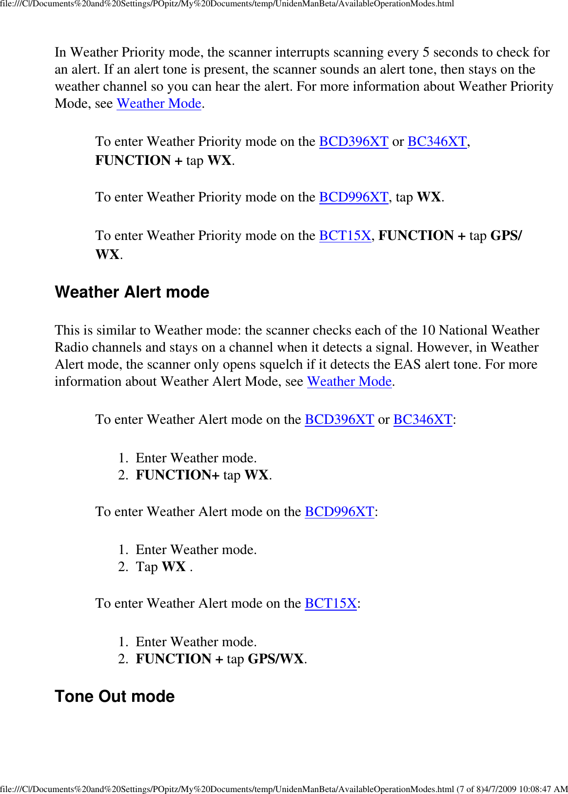 file:///C|/Documents%20and%20Settings/POpitz/My%20Documents/temp/UnidenManBeta/AvailableOperationModes.htmlIn Weather Priority mode, the scanner interrupts scanning every 5 seconds to check for an alert. If an alert tone is present, the scanner sounds an alert tone, then stays on the weather channel so you can hear the alert. For more information about Weather Priority Mode, see Weather Mode. To enter Weather Priority mode on the BCD396XT or BC346XT, FUNCTION + tap WX. To enter Weather Priority mode on the BCD996XT, tap WX. To enter Weather Priority mode on the BCT15X, FUNCTION + tap GPS/WX. Weather Alert mode This is similar to Weather mode: the scanner checks each of the 10 National Weather Radio channels and stays on a channel when it detects a signal. However, in Weather Alert mode, the scanner only opens squelch if it detects the EAS alert tone. For more information about Weather Alert Mode, see Weather Mode. To enter Weather Alert mode on the BCD396XT or BC346XT: 1.  Enter Weather mode. 2.  FUNCTION+ tap WX. To enter Weather Alert mode on the BCD996XT: 1.  Enter Weather mode. 2.  Tap WX . To enter Weather Alert mode on the BCT15X: 1.  Enter Weather mode. 2.  FUNCTION + tap GPS/WX. Tone Out mode file:///C|/Documents%20and%20Settings/POpitz/My%20Documents/temp/UnidenManBeta/AvailableOperationModes.html (7 of 8)4/7/2009 10:08:47 AM